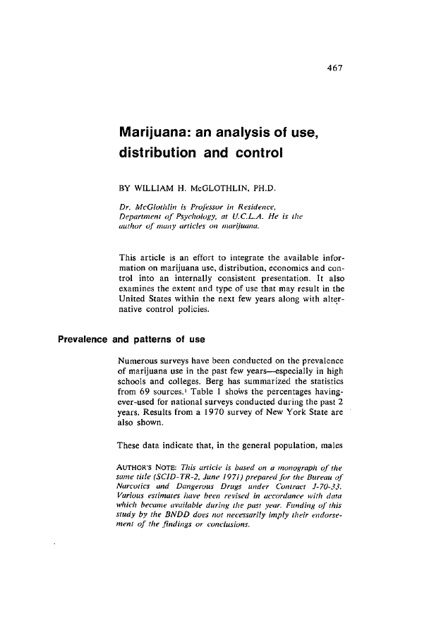 handle is hein.journals/condp1 and id is 487 raw text is: Marijuana: an analysis of use,
distribution and control
BY WILLIAM H. McGLOTHLIN, PH.D.
Dr. McGlothlin is Projessor in Residence,
Department of Psychology, at U.C.L.A. He is the
author of many articles on mariuana.
This article is an effort to integrate the available infor-
mation on marijuana use, distribution, economics and con-
trol into an internally consistent presentation. It also
examines the extent and type of use that may result in the
United States within the next few years along with alter-
native control policies.
Prevalence and patterns of use
Numerous surveys have been conducted on the prevalence
of marijuana use in the past few years--especially in high
schools and colleges. Berg has summarized the statistics
from 69 sources.' Table 1 shoWs the percentages having-
ever-used for national surveys conducted during the past 2
years. Results from a 1970 survey of New York State are
also shown.
These data indicate that, in the general population, males
AUTHOR'S NOTE: This article is based on a monograph of the
same title (SCID-TR-2, June 1971) prepared Jbr the Bureau of
Narcotics and Dangerous Drugs under Contract J-70-33.
Various estimates have been revised in accordance with data
which became available during the past year. Funding of this
study by the BNDD does not necessarily imply their endorse-
ment of the findings or conclusions.


