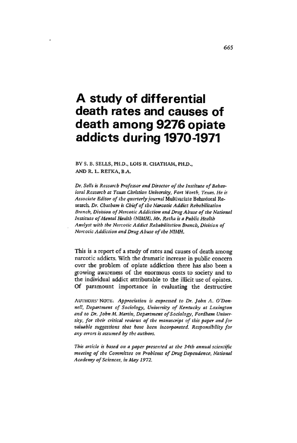 handle is hein.journals/condp1 and id is 685 raw text is: A study of differentialdeath rates and causes ofdeath among 9276 opiateaddicts during 1970-1971BY S. B. SELLS, PH.D., LOIS R. CHATHAM, PH.D.,AND R. L. RETKA, B.A.Dr. Sells is Research Professor and Director of the Institute of Behav-ioral Research at Texas Christian University, Fort Worth, Texas. He isAssociate Editor of the quarterly journal Multivariate Behavioral Re-search. Dr. Chatham is Chief of the Narcotic Addict RehabilitationBranch, Division of Narcotic Addiction and Drug Abuse of the NationalInstitute of Mental Health (NIMH). Mr. Retka is a Public HealthAnalyst with the Narcotic Addict Rehabilitation Branch, Division ofNarcotic Addiction and Drug Abuse of the NIMH.This is a report of a study of rates and causes of death amongnarcotic addicts. With the dramatic increase in public concernover the problem of opiate addiction there has also been agrowing awareness of the enormous costs to society and tothe individual addict attributable to the illicit use of opiates.Of paramount importance in evaluating the destructiveAUTHORS' NOTE: Appreciation is expressed to Dr. John A. O'Don-nell, Department of Sociology, University of Kentucky at Lexingtonand to Dr. John M. Martin, Department ofSociology, Fordbam Univer-sity, for their critical reviews of the manuscript of this paper and forvaluable suggestions that have been incorporated. Responsibility forany errors is assumed by the authors.This article is based on a paper presented at the 34tb annual scientificmeeting of the Committee on Problems of Drug Dependence, NationalAcademy of Sciences, in May 1972.