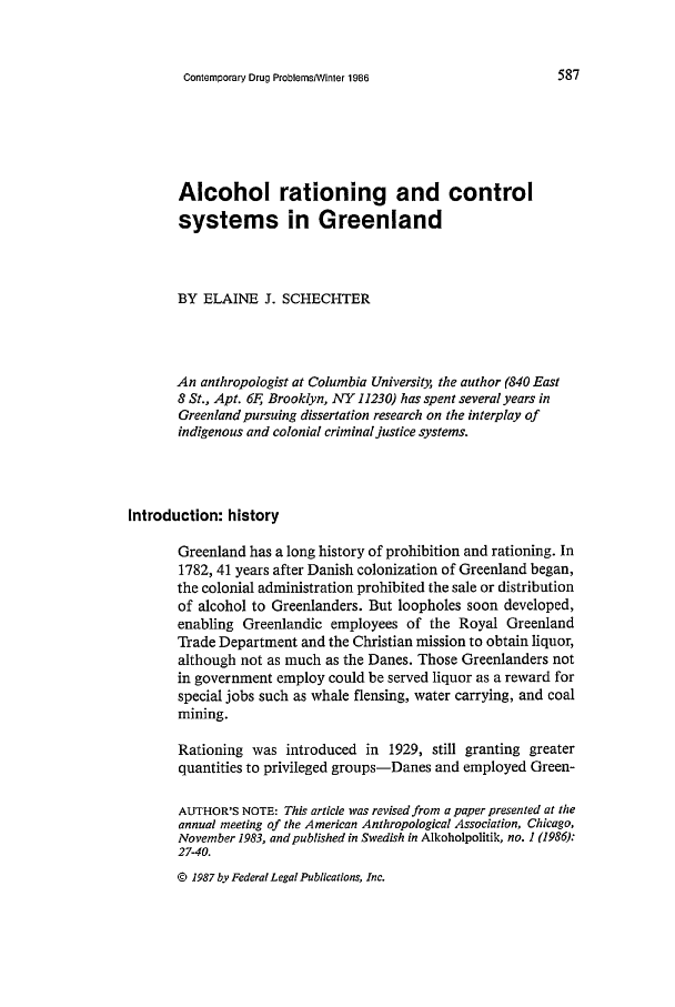 handle is hein.journals/condp13 and id is 599 raw text is: Contemporary Drug ProblemsWinter 1986

Alcohol rationing and control
systems in Greenland
BY ELAINE J. SCHECHTER
An anthropologist at Columbia University, the author (840 East
8 St., Apt. 6F, Brooklyn, NVY 11230) has spent several years in
Greenland pursuing dissertation research on the interplay of
indigenous and colonial criminal justice systems.
Introduction: history
Greenland has a long history of prohibition and rationing. In
1782, 41 years after Danish colonization of Greenland began,
the colonial administration prohibited the sale or distribution
of alcohol to Greenlanders. But loopholes soon developed,
enabling Greenlandic employees of the Royal Greenland
Trade Department and the Christian mission to obtain liquor,
although not as much as the Danes. Those Greenlanders not
in government employ could be served liquor as a reward for
special jobs such as whale flensing, water carrying, and coal
mining.
Rationing was introduced in 1929, still granting greater
quantities to privileged groups-Danes and employed Green-
AUTHOR'S NOTE: This article was revised from a paper presented at the
annual meeting of the American Anthropological Association, Chicago,
November 1983, and published in Swedish in Alkoholpolitik, no. 1 (1986):
27-40.
© 1987 by Federal Legal Publications, Inc.


