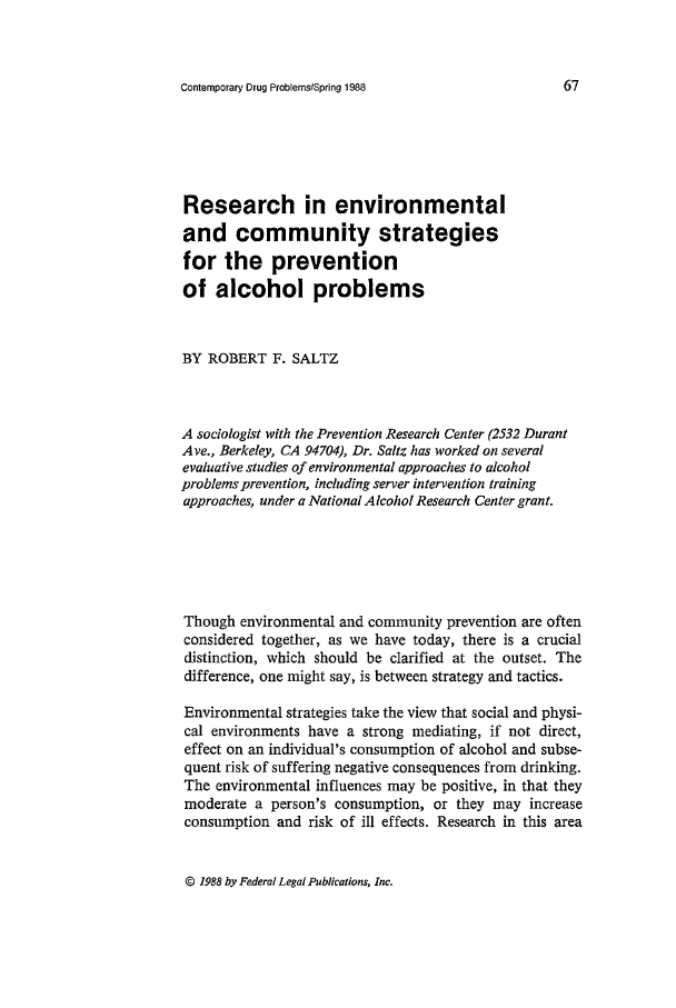 handle is hein.journals/condp15 and id is 83 raw text is: Contemporary Drug ProblemslSpring 1988

Research in environmental
and community strategies
for the prevention
of alcohol problems
BY ROBERT F. SALTZ
A sociologist with the Prevention Research Center (2532 Durant
Ave., Berkeley, CA 94704), Dr. Saltz has worked on several
evaluative studies of environmental approaches to alcohol
problems prevention, including server intervention training
approaches, under a National Alcohol Research Center grant.
Though environmental and community prevention are often
considered together, as we have today, there is a crucial
distinction, which should be clarified at the outset. The
difference, one might say, is between strategy and tactics.
Environmental strategies take the view that social and physi-
cal environments have a strong mediating, if not direct,
effect on an individual's consumption of alcohol and subse-
quent risk of suffering negative consequences from drinking.
The environmental influences may be positive, in that they
moderate a person's consumption, or they may increase
consumption and risk of ill effects. Research in this area

© 1988 by Federal Legal Publications, Inc.


