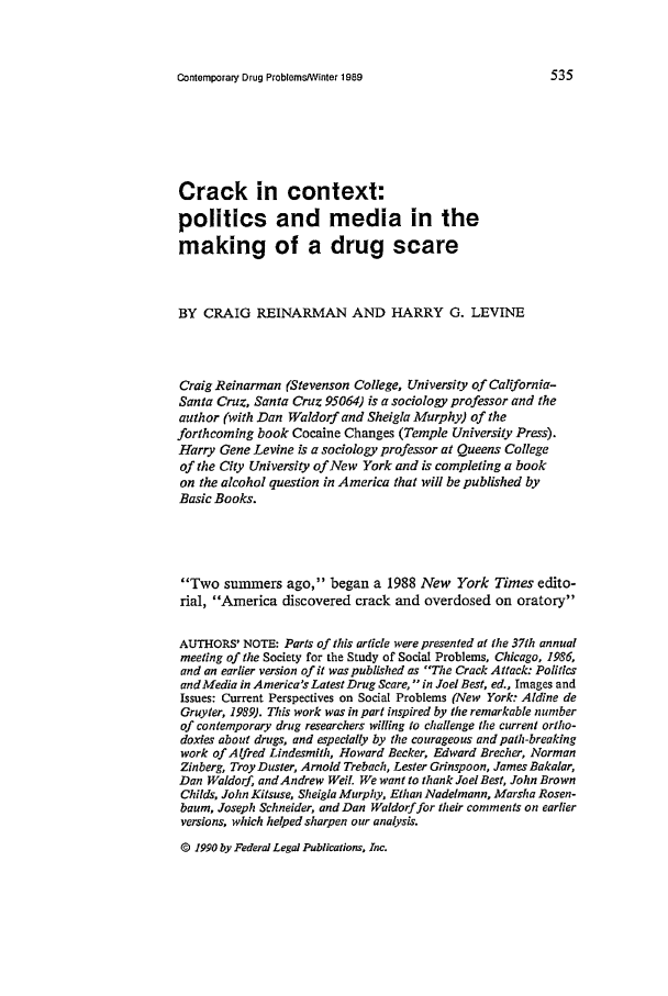 handle is hein.journals/condp16 and id is 551 raw text is: Contemporary Drug Problems/Winter 1989Crack in context:politics and media in themaking of a drug scareBY CRAIG REINARMAN AND HARRY G. LEVINECraig Reinarman (Stevenson College, University of California-Santa Cruz, Santa Cruz 95064) is a sociology professor and theauthor (with Dan Waldorf and Sheigla Murphy) of theforthcoming book Cocaine Changes (Temple University Press).Harry Gene Levine is a sociology professor at Queens Collegeof the City University of New York and is completing a bookon the alcohol question in America that will be published byBasic Books.Two summers ago, began a 1988 New York Times edito-rial, America discovered crack and overdosed on oratoryAUTHORS' NOTE: Parts of this article were presented at the 37th annualmeeting of the Society for the Study of Social Problems, Chicago, 1986,and an earlier version of it was published as The Crack Attack: Politicsand Media in America's Latest Drug Scare,  in Joel Best, ed., Images andIssues: Current Perspectives on Social Problems (New York: Aldine deGruyter, 1989). This work was in part inspired by the remarkable numberof contemporary drug researchers willing to challenge the current ortho-doxies about drugs, and especially by the courageous and path-breakingwork of Alfred Lindesmith, Howard Becker, Edward Brecher, NormanZinberg, Troy Duster, Arnold Trebach, Lester Grinspoon, James Bakalar,Dan Waldorf, and Andrew Wet. We want to thank Joel Best, John BrownChilds, John Kitsuse, Sheigla Murphy, Ethan Nadelmann, Marsha Rosen-baum, Joseph Schneider, and Dan Waldorf for their comments on earlierversions, which helped sharpen our analysis.@ 1990 by Federal Legal Publications, Inc.