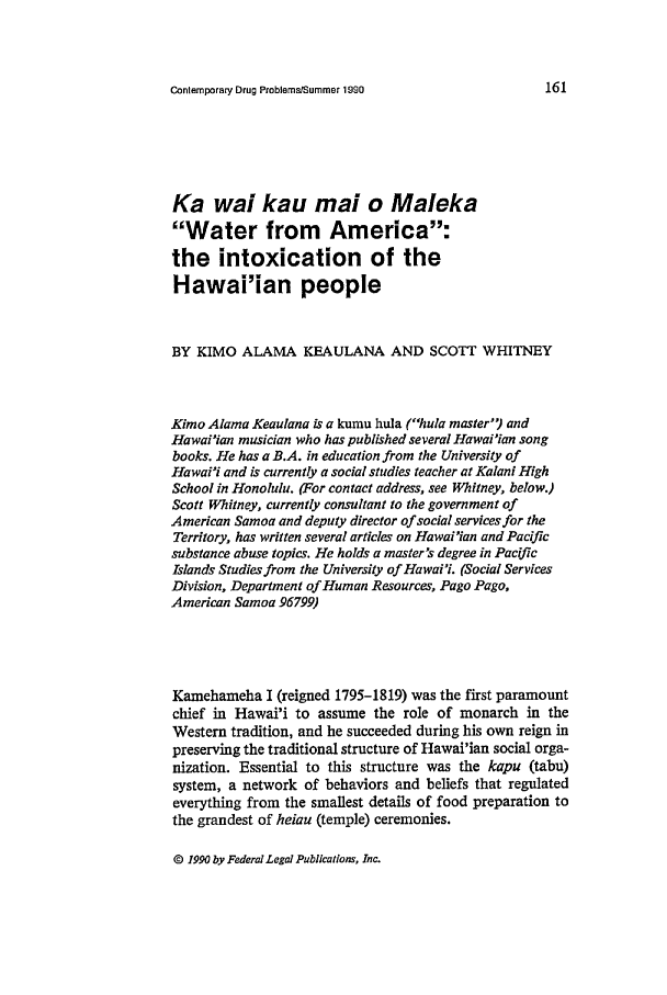 handle is hein.journals/condp17 and id is 171 raw text is: Contemporary Drug ProblemstSummer 1990Ka wai kau ma! o MalekaWater from America:the intoxication of theHawai'ian peopleBY KIMO ALAMA KEAULANA AND SCOTT WHITNEYKimo Alama Keaulana is a kumu hula (hula master) andHawai'ian musician who has published several Hawai'ian songbooks. He has a B.A. in education from the University ofHawai'i and is currently a social studies teacher at Kalani HighSchool in Honolulu. (For contact address, see Whitney, below.)Scott Whitney, currently consultant to the government ofAmerican Samoa and deputy director of social services for theTerritory, has written several articles on Hawai'ian and Pacificsubstance abuse topics. He holds a master's degree in PacificIslands Studies from the University of Hawai'i. (Social ServicesDivision, Department of Human Resources, Pago Pago,American Samoa 96799)Kamehameha I (reigned 1795-1819) was the first paramountchief in Hawai'i to assume the role of monarch in theWestern tradition, and he succeeded during his own reign inpreserving the traditional structure of Hawai'ian social orga-nization. Essential to this structure was the kapu (tabu)system, a network of behaviors and beliefs that regulatedeverything from the smallest details of food preparation tothe grandest of heiau (temple) ceremonies.© 1990 by Federal Legal Publications, Inc.