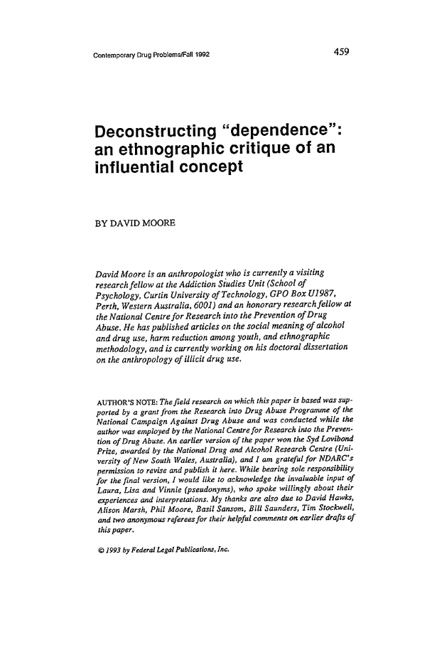 handle is hein.journals/condp19 and id is 473 raw text is: Contemporary Drug Problems/Fall 1992                      4.-y
Deconstructing dependence:
an ethnographic critique of an
influential concept
BY DAVID MOORE
David Moore is an anthropologist who is currently a visiting
research fellow at the Addiction Studies Unit (School of
Psychology, Curtin University of Technology, GPO Box U1987,
Perth, Western Australia, 6001) and an honorary research fellow at
the National Centre for Research into the Prevention of Drug
Abuse. He has published articles on the social meaning of alcohol
and drug use, harm reduction among youth, and ethnographic
methodology, and is currently working on his doctoral dissertation
on the anthropology of illicit drug use.
AUTHOR'S NOTE: The field research on which this paper is based was sup-
ported by a grant from the Research into Drug Abuse Programme of the
National Campaign Against Drug Abuse and was conducted while the
author was employed by the National Centre for Research into the Preven-
tion of Drug Abuse. An earlier version of the paper won the Syd Lovibond
Prize, awarded by the National Drug and Alcohol Research Centre (Uni-
versity of New South Wales, Australia), and I am grateful for NDARC's
permission to revise and publish it here. While bearing sole responsibility
for the final version, I would like to acknowledge the invaluable input of
Laura, Lisa and Vinnie (pseudonyms), who spoke willingly about their
experiences and interpretations. My thanks are also due to David Hawks,
Alison Marsh, Phil Moore, Basil Sansom, Bill Saunders, Tim Stockwell,
and two anonymous referees for their helpful comments on earlier drafts of
this paper.

© 1993 by Federal Legal Publications, Inc.


