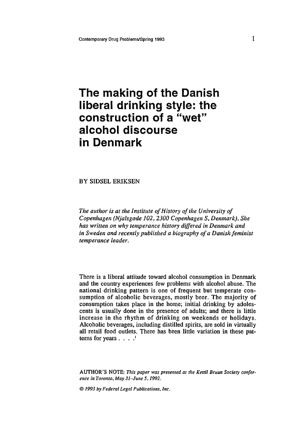 handle is hein.journals/condp20 and id is 15 raw text is: Contemporary Drug Problems/Spring 1993The making of the Danishliberal drinking style: theconstruction of a wetalcohol discoursein DenmarkBY SIDSEL ERIKSENThe author is at the Institute of History of the University ofCopenhagen (Njalsgade 102, 2300 Copenhagen S, Denmark). Shehas written on why temperance history differed in Denmark andin Sweden and recently published a biography of a Danish feministtemperance leader.There is a liberal attitude toward alcohol consumption in Denmarkand the country experiences few problems with alcohol abuse. Thenational drinking pattern is one of frequent but temperate con-sumption of alcoholic beverages, mostly beer. The majority ofconsumption takes place in the home; initial drinking by adoles-cents is usually done in the presence of adults; and there is littleincrease in the rhythm of drinking on weekends or holidays.Alcoholic beverages, including distilled spirits, are sold in virtuallyall retail food outlets. There has been little variation in these pat-terns for years ....AUTHOR'S NOTE: This paper was presented at the Kertil Bruun Society confer-ence in Toronto. May 31-June 5, 1992.© 1993 by Federal Legal Publications, Inc.