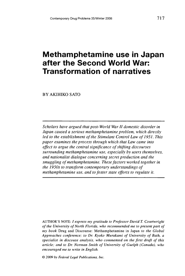 handle is hein.journals/condp35 and id is 725 raw text is: Contemporary Drug Problems 35/Winter 2008Methamphetamine use in Japanafter the Second World War:Transformation of narrativesBY AKIHIKO SATOScholars have argued that post-World War II domestic disorder inJapan caused a serious methamphetamine problem, which directlyled to the establishment of the Stimulant Control Law of 1951. Thispaper examines the process through which that Law came intoeffect to argue the central significance of shifting discoursessurrounding methamphetamine use, especially by users themselves,and nationalist dialogue concerning secret production and thesmuggling of methamphetamine. These factors worked together inthe 1950s to transform contemporary understandings ofmethamphetamine use, and to foster state efforts to regulate it.AUTHOR'S NOTE: I express 'iy gratitude to Professor David T Courtwrightof the University of North Florida, who recommended me to present part ofmy book Drug and Discourse: Methamphetamine in Japan to the GlobalApproaches conference to Dr. Kyoko Murakami of University of Bath. aspecialist in discouse analysis. who cominented on the first draft of thisarticle; and to Dr Norman Smith of University of Guelph (Canada). whoencouraged me to write in English.© 2009 by Federal Legal Publications, Inc.717