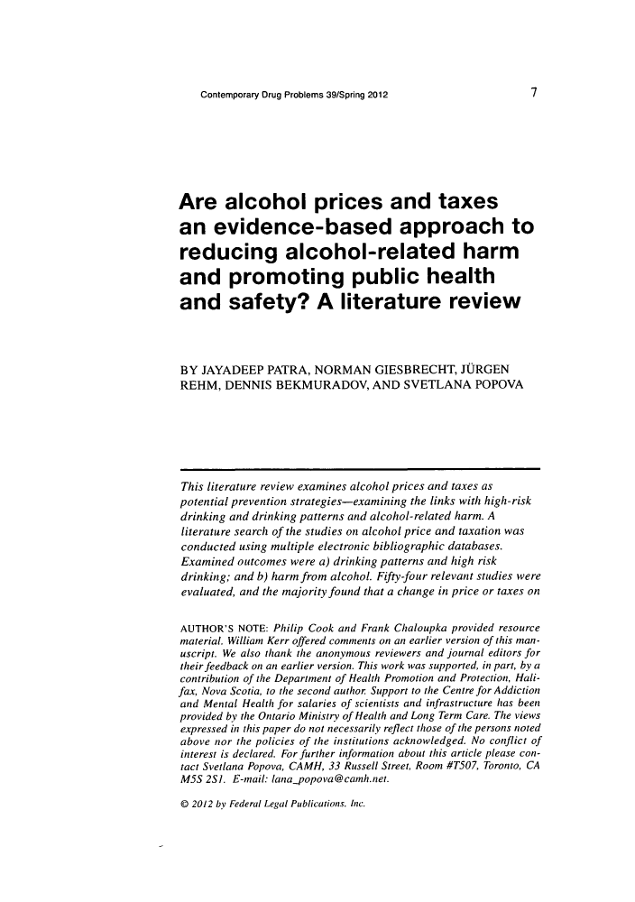 handle is hein.journals/condp39 and id is 19 raw text is: Contemporary Drug Problems 39/Spring 2012Are alcohol prices and taxesan evidence-based approach toreducing alcohol-related harmand promoting public healthand safety? A literature reviewBY JAYADEEP PATRA, NORMAN GIESBRECHT, JURGENREHM, DENNIS BEKMURADOV, AND SVETLANA POPOVAThis literature review examines alcohol prices and taxes aspotential prevention strategies-examining the links with high-riskdrinking and drinking patterns and alcohol-related harm. Aliterature search of the studies on alcohol price and taxation wasconducted using multiple electronic bibliographic databases.Examined outcomes were a) drinking patterns and high riskdrinking; and b) harm from alcohol. Fifty-four relevant studies wereevaluated, and the majority found that a change in price or taxes onAUTHOR'S NOTE: Philip Cook and Frank Chaloupka provided resourcematerial. William Kerr offered comments on an earlier version of this man-uscript. We also thank the anonymous reviewers and journal editors fortheir feedback on an earlier version. This work was supported, in part, by acontribution of the Department of Health Promotion and Protection, Hali-fax, Nova Scotia, to the second author Support to the Centre for Addictionand Mental Health for salaries of scientists and infrastructure has beenprovided by the Ontario Ministry of Health and Long Term Care. The viewsexpressed in this paper do not necessarily reflect those of the persons notedabove nor the policies of the institutions acknowledged. No conflict ofinterest is declared. For further information about this article please con-tact Svetlana Popova, CAMH, 33 Russell Street, Room #T507, Toronto, CAM5S 2S]. E-mail: lana_ opova@camnh.net.@D 2012 by Federal Legal Publications. Inc.