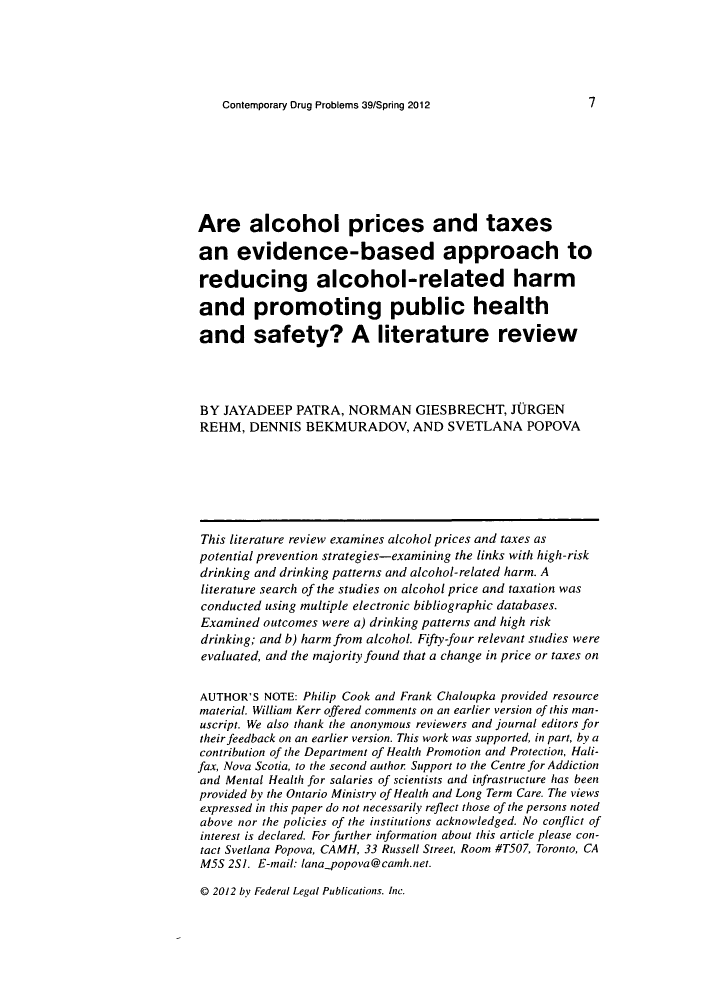 handle is hein.journals/condp39 and id is 19 raw text is: Contemporary Drug Problems 39/Spring 2012

Are alcohol prices and taxes
an evidence-based approach to
reducing alcohol-related harm
and promoting public health
and safety? A literature review
BY JAYADEEP PATRA, NORMAN GIESBRECHT, JURGEN
REHM, DENNIS BEKMURADOV, AND SVETLANA POPOVA
This literature review examines alcohol prices and taxes as
potential prevention strategies-examining the links with high-risk
drinking and drinking patterns and alcohol-related harm. A
literature search of the studies on alcohol price and taxation was
conducted using multiple electronic bibliographic databases.
Examined outcomes were a) drinking patterns and high risk
drinking; and b) harm from alcohol. Fifty-four relevant studies were
evaluated, and the majority found that a change in price or taxes on
AUTHOR'S NOTE: Philip Cook and Frank Chaloupka provided resource
material. William Kerr offered comments on an earlier version of this man-
uscript. We also thank the anonymous reviewers and journal editors for
their feedback on an earlier version. This work was supported, in part, by a
contribution of the Department of Health Promotion and Protection, Hali-
fax, Nova Scotia, to the second author Support to the Centre for Addiction
and Mental Health for salaries of scientists and infrastructure has been
provided by the Ontario Ministry of Health and Long Term Care. The views
expressed in this paper do not necessarily reflect those of the persons noted
above nor the policies of the institutions acknowledged. No conflict of
interest is declared. For further information about this article please con-
tact Svetlana Popova, CAMH, 33 Russell Street, Room #T507, Toronto, CA
M5S 2S]. E-mail: lana_ opova@camnh.net.

@D 2012 by Federal Legal Publications. Inc.


