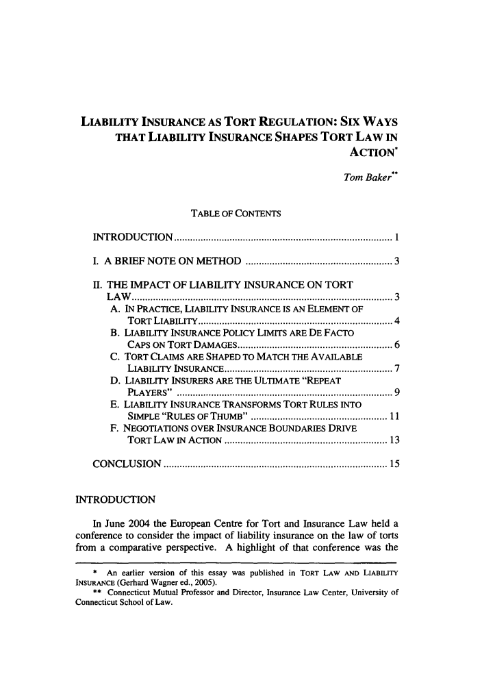 handle is hein.journals/conilj12 and id is 5 raw text is: LIABILITY INSURANCE AS TORT REGULATION: SIX WAYS
THAT LIABILITY INSURANCE SHAPES TORT LAW IN
ACTION*
Tom Baker**
TABLE OF CONTENTS
IN TR O D U CTIO N   .................................................................................. 1
I. A BRIEF NOTE ON METHOD ................................................... 3
II. THE IMPACT OF LIABILITY INSURANCE ON TORT
L A W   ............................................................................................... 3
A. IN PRACTICE, LIABILITY INSURANCE IS AN ELEMENT OF
TORT  LIABILITY  .....................................................................  4
B. LIABILITY INSURANCE POLICY LIMITS ARE DE FACTO
CAPS ON TORT DAMAGES ...................................................... 6
C. TORT CLAIMS ARE SHAPED TO MATCH THE AVAILABLE
LIABILITY  INSURANCE ...........................................................  7
D. LIABILITY INSURERS ARE THE ULTIMATE REPEAT
PLAYERS .  ............................................................................  9
E. LIABILITY INSURANCE TRANSFORMS TORT RULES INTO
SIMPLE RULES OF THUMB. .............................................. 11
F. NEGOTIATIONS OVER INSURANCE BOUNDARIES DRIVE
TORT  LAW  IN  ACTION  .......................................................... 13
CO NCLU   SION  ................................................................................  15
INTRODUCTION
In June 2004 the European Centre for Tort and Insurance Law held a
conference to consider the impact of liability insurance on the law of torts
from a comparative perspective. A highlight of that conference was the
* An earlier version of this essay was published in TORT LAW AND LIABILITY
INSURANCE (Gerhard Wagner ed., 2005).
** Connecticut Mutual Professor and Director, Insurance Law Center, University of
Connecticut School of Law.


