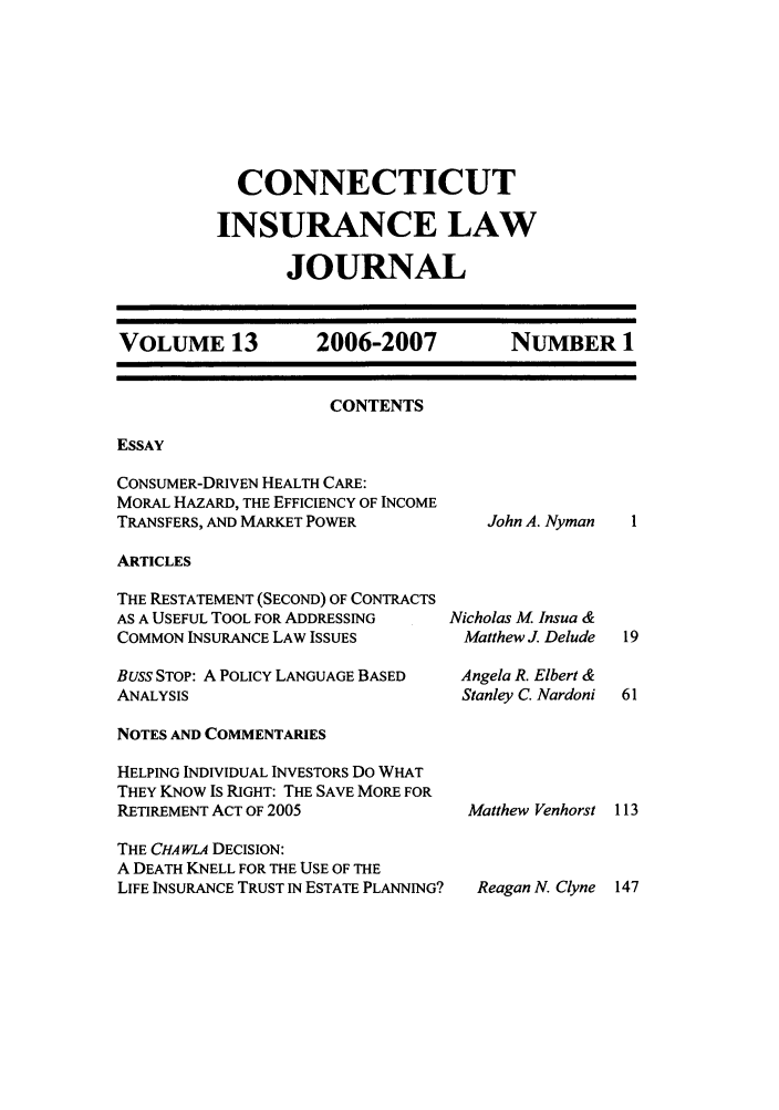 handle is hein.journals/conilj13 and id is 1 raw text is: CONNECTICUTINSURANCE LAWJOURNALVOLUME 13     2006-2007     NUMBER 1CONTENTSESSAYCONSUMER-DRIVEN HEALTH CARE:MORAL HAZARD, THE EFFICIENCY OF INCOMETRANSFERS, AND MARKET POWERJohn A. NymanARTICLESTHE RESTATEMENT (SECOND) OF CONTRACTSAS A USEFUL TOOL FOR ADDRESSINGCOMMON INSURANCE LAW ISSUESBuss STOP: A POLICY LANGUAGE BASEDANALYSISNicholas M Insua &Matthew J. DeludeAngela R. Elbert &Stanley C. NardoniNOTES AND COMMENTARIESHELPING INDIVIDUAL INVESTORS Do WHATTHEY KNOW IS RIGHT: THE SAVE MORE FORRETIREMENT ACT OF 2005THE CHA WLA DECISION:A DEATH KNELL FOR THE USE OF THELIFE INSURANCE TRUST IN ESTATE PLANNING?Matthew VenhorstReagan N. Clyne 147