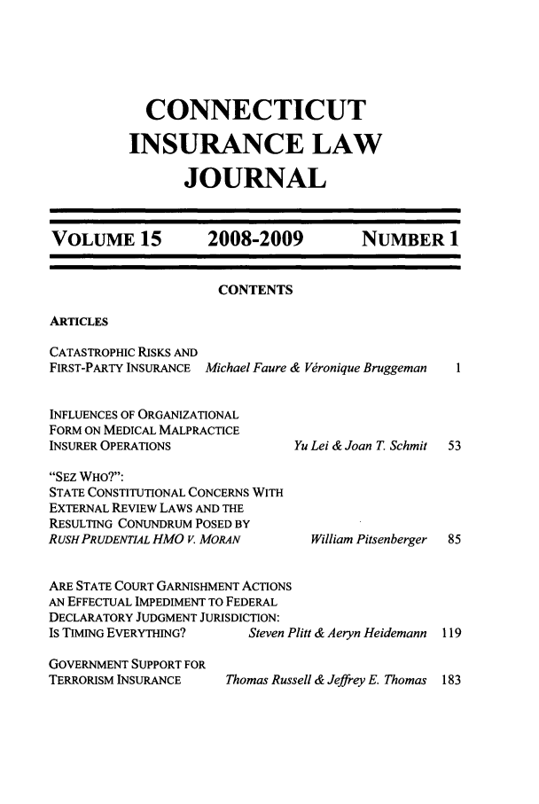 handle is hein.journals/conilj15 and id is 1 raw text is:   CONNECTICUTINSURANCE LAW       JOURNALVOLUME 15          2008-2009           NUMBER 1CONTENTSARTICLESCATASTROPHIC RISKS ANDFIRST-PARTY INSURANCE Michael Faure & Vronique BruggemanINFLUENCES OF ORGANIZATIONALFORM ON MEDICAL MALPRACTICEINSURER OPERATIONSSEZ WHO?:STATE CONSTITUTIONAL CONCERNS WITHEXTERNAL REVIEW LAWS AND THERESULTING CONUNDRUM POSED BYRUSH PRUDENTAL HMO V. MORANYu Lei & Joan T. Schmit  53  William Pitsenberger  85ARE STATE COURT GARNISHMENT ACTIONSAN EFFECTUAL IMPEDIMENT TO FEDERALDECLARATORY JUDGMENT JURISDICTION:IS TIMING EVERYTHING?    Steven Plitt & Aeryn HeidemannGOVERNMENT SUPPORT FORTERRORISM INSURANCE   Thomas Russell & Jeffrey E. Thomas