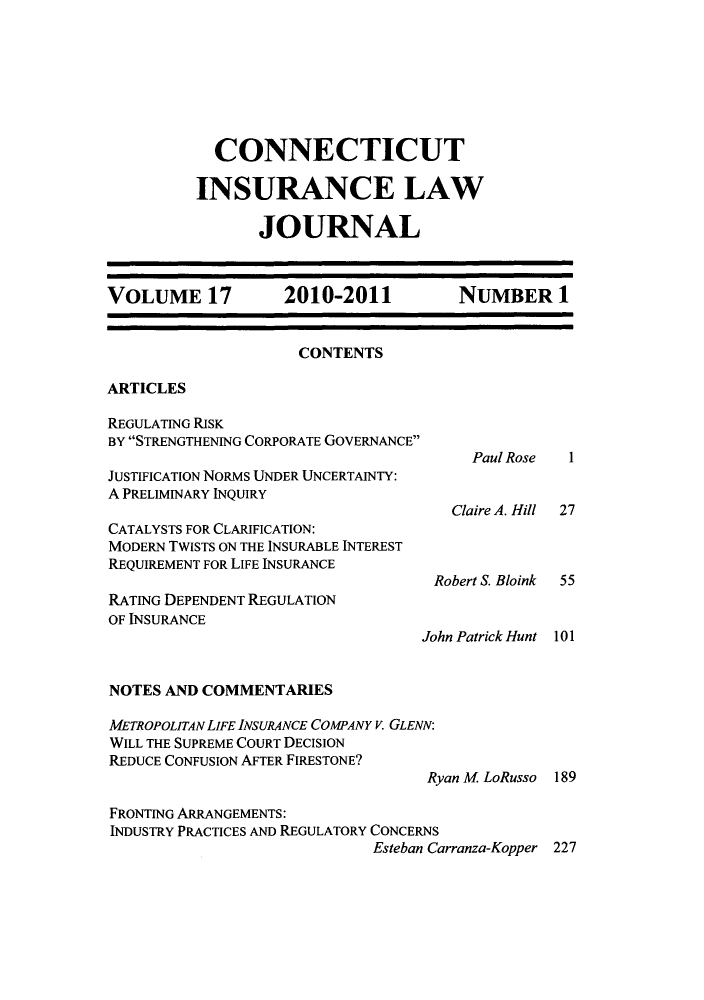 handle is hein.journals/conilj17 and id is 1 raw text is: CONNECTICUTINSURANCE LAWJOURNALVOLUME 17            2010-2011            NUMBER 1CONTENTSARTICLESREGULATING RISKBY STRENGTHENING CORPORATE GOVERNANCEPaul Rose   1JUSTIFICATION NORMS UNDER UNCERTAINTY:A PRELIMINARY INQUIRYClaire A. Hill 27CATALYSTS FOR CLARIFICATION:MODERN TWISTS ON THE INSURABLE INTERESTREQUIREMENT FOR LIFE INSURANCERobert S. Bloink  55RATING DEPENDENT REGULATIONOF INSURANCEJohn Patrick Hunt 101NOTES AND COMMENTARIESMETROPOLITAN LIFE INSURANCE COMPANY V. GLENN:WILL THE SUPREME COURT DECISIONREDUCE CONFUSION AFTER FIRESTONE?Ryan M LoRusso 189FRONTING ARRANGEMENTS:INDUSTRY PRACTICES AND REGULATORY CONCERNSEsteban Carranza-Kopper 227