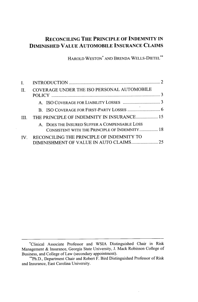handle is hein.journals/conilj29 and id is 11 raw text is: 







          RECONCILING THE PRINCIPLE OF INDEMNITY IN
   DIMINISHED   VALUE   AUTOMOBILE INSURANCE CLAIMS

                   HAROLD WESTON* AND BRENDA WELLS-DIETEL*4




I.   IN TR OD U CTION ..........................................................................  2
II.  COVERAGE   UNDER  THE ISO PERSONAL  AUTOMOBILE
     POLICY  ............................................................................................. 3
       A. ISO COVERAGE FOR LIABILITY LOSSES ............................. 3
       B. ISO COVERAGE FOR FIRST-PARTY LOSSES ......................... 6
III. THE PRINCIPLE OF INDEMNITY   IN INSURANCE...................15
       A. DOES THE INSURED SUFFER A COMPENSABLE LOSS
          CONSISTENT WITH THE PRINCIPLE OF INDEMNITY................ 18
IV.  RECONCILING  THE  PRINCIPLE OF INDEMNITY  TO
     DIMINISHMENT   OF VALUE  IN AUTO CLAIMS................... 25


   *Clinical Associate Professor and WSIA Distinguished Chair in Risk
Management & Insurance, Georgia State University, J. Mack Robinson College of
Business, and College of Law (secondary appointment).
   **Ph.D., Department Chair and Robert F. Bird Distinguished Professor of Risk
and Insurance, East Carolina University.


