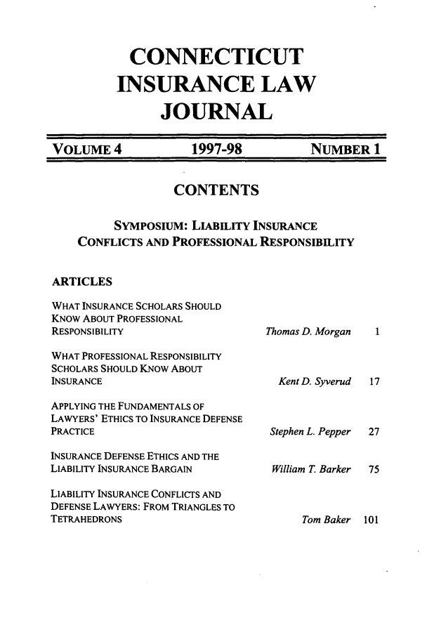 handle is hein.journals/conilj4 and id is 3 raw text is: CONNECTICUT
INSURANCE LAW
JOURNAL

VOLUME 4          1997-98        NUMBER 1
CONTENTS
SYMPOSIUM: LIABILITY INSURANCE
CONFLICTS AND PROFESSIONAL RESPONSIBILITY
ARTICLES

WHAT INSURANCE SCHOLARS SHOULD
KNOW ABOUT PROFESSIONAL
RESPONSIBILITY
WHAT PROFESSIONAL RESPONSIBILITY
SCHOLARS SHOULD KNOW ABOUT
INSURANCE
APPLYING THE FUNDAMENTALS OF
LAWYERS' ETHICS TO INSURANCE DEFENSE
PRACTICE
INSURANCE DEFENSE ETHICS AND THE
LIABILITY INSURANCE BARGAIN
LIABILITY INSURANCE CONFLICTS AND
DEFENSE LAWYERS: FROM TRIANGLES TO
TETRAHEDRONS

Thomas D. Morgan
Kent D. Syverud
Stephen L. Pepper
William T Barker

Tom Baker 101


