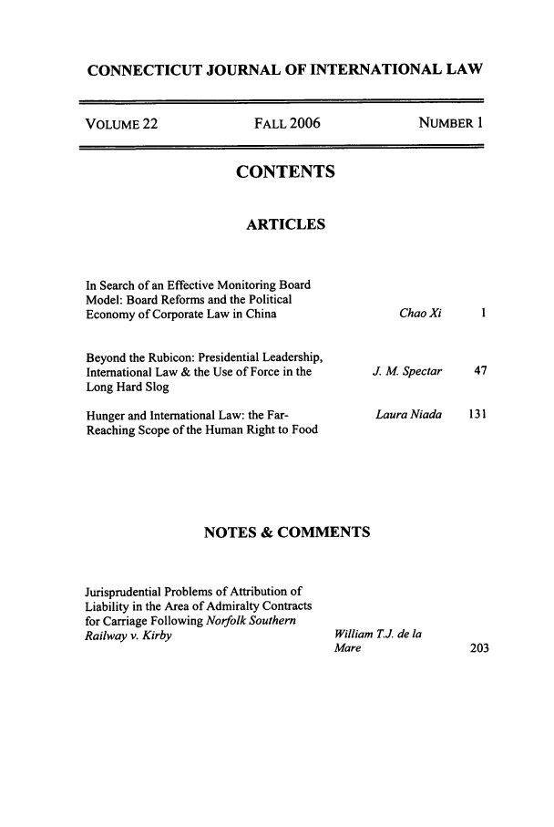 handle is hein.journals/conjil22 and id is 1 raw text is: CONNECTICUT JOURNAL OF INTERNATIONAL LAW
VOLUME 22       FALL 2006       NUMBER 1

CONTENTS
ARTICLES
In Search of an Effective Monitoring Board
Model: Board Reforms and the Political
Economy of Corporate Law in China
Beyond the Rubicon: Presidential Leadership,
International Law & the Use of Force in the
Long Hard Slog
Hunger and International Law: the Far-
Reaching Scope of the Human Right to Food

Chao Xi

J. M Spectar
Laura Niada

NOTES & COMMENTS

Jurisprudential Problems of Attribution of
Liability in the Area of Admiralty Contracts
for Carriage Following Norfolk Southern
Railway v. Kirby

William TJ de la
Mare


