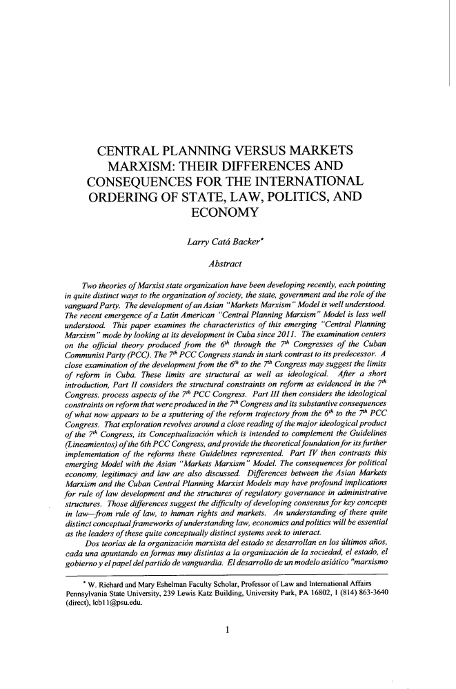 handle is hein.journals/conjil32 and id is 11 raw text is: 















        CENTRAL PLANNING VERSUS MARKETS
           MARXISM: THEIR DIFFERENCES AND
      CONSEQUENCES FOR THE INTERNATIONAL
      ORDERING OF STATE, LAW, POLITICS, AND
                                ECONOMY


                                Larry Catd Backer*

                                    Abstract

     Two theories of Marxist state organization have been developing recently, each pointing
in quite distinct ways to the organization of society, the state, government and the role of the
vanguard Party. The development ofan Asian Markets Marxism Model is well understood.
The recent emergence of a Latin American Central Planning Marxism Model is less well
understood. This paper examines the characteristics of this emerging Central Planning
Marxism  mode by looking at its development in Cuba since 2011. The examination centers
on  the official theory produced from the 6th through the 7th Congresses of the Cuban
Communist  Party (PCC). The 7th PCC Congress stands in stark contrast to its predecessor. A
close examination of the development from the 6'h to the 71 Congress may suggest the limits
of reform in Cuba.  These limits are structural as well as ideological. After a short
introduction, Part I considers the structural constraints on reform as evidenced in the 7'h
Congress. process aspects of the 71h PCC Congress. Part III then considers the ideological
constraints on reform that were produced in the 7th Congress and its substantive consequences
of what now appears to be a sputtering of the reform trajectory from the 6th to the 7h PCC
Congress. That exploration revolves around a close reading of the major ideological product
of the 7th Congress, its Conceptualizacion which is intended to complement the Guidelines
(Lineamientos) of the 6th PCC Congress, and provide the theoretical foundation for its further
implementation of the reforms these Guidelines represented. Part IV then contrasts this
emerging Model  with the Asian Markets Marxism Model. The consequences for political
economy,  legitimacy and law are also discussed. Diferences between the Asian Markets
Marxism  and the Cuban Central Planning Marxist Models may have profound implications
for rule of law development and the structures of regulatory governance in administrative
structures. Those differences suggest the dfficulty of developing consensus for key concepts
in law-from  rule of law, to human rights and markets. An understanding of these quite
distinct conceptual frameworks ofunderstanding law, economics and politics will be essential
as the leaders of these quite conceptually distinct systems seek to interact.
     Dos  teorias de la organizaci6n marxista del estado se desarrollan en los ziltimos ailos,
cada una apuntando enformas  muy distintas a la organizaci6n de la sociedad, el estado, el
gobiernoy elpapel delpartido de vanguardia. El desarrollo de un modelo asidtico marxismo

     * W. Richard and Mary Eshelman Faculty Scholar, Professor of Law and International Affairs
 Pennsylvania State University, 239 Lewis Katz Building, University Park, PA 16802, 1 (814) 863-3640
 (direct), lcb11@psu.edu.


1


