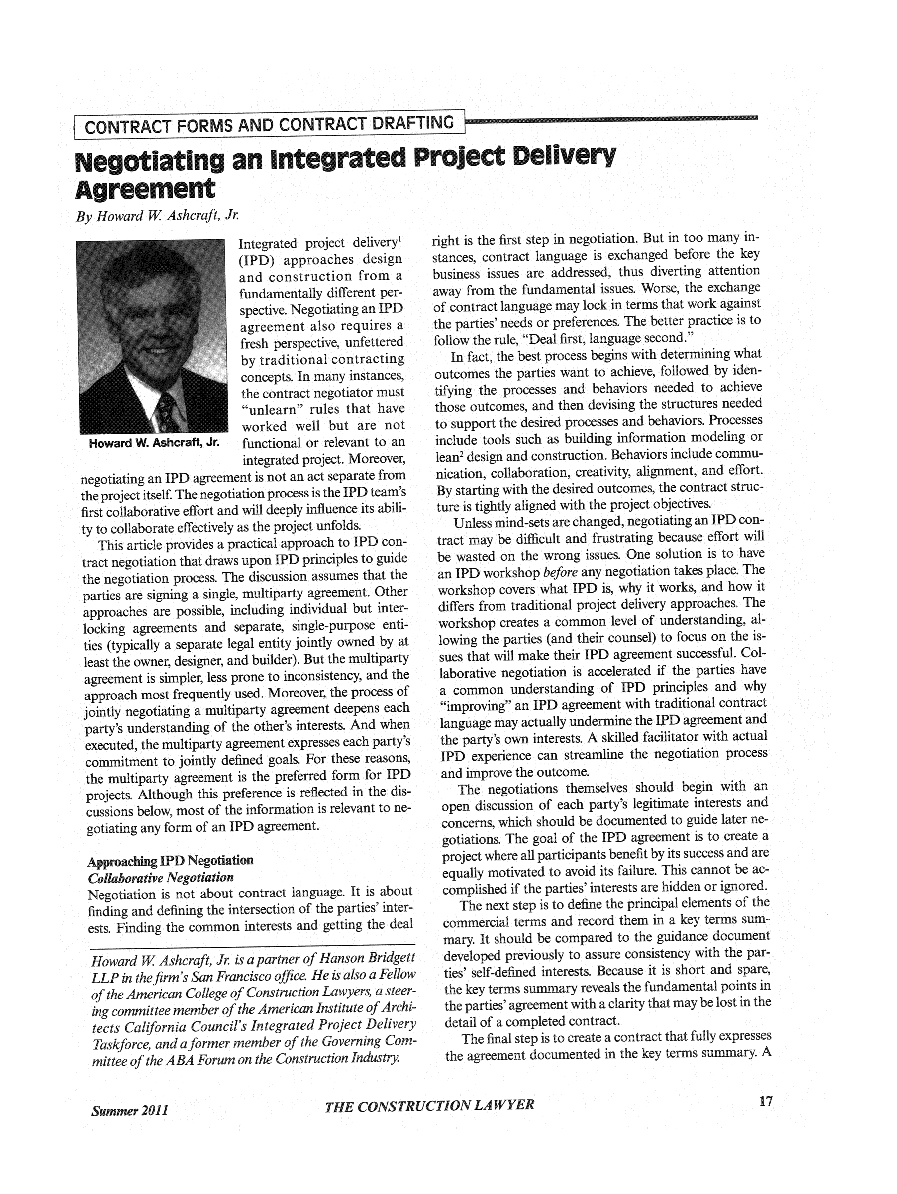 handle is hein.journals/conlaw31 and id is 121 raw text is: CONTRACT FORMS AND CONTRACT DRAFTING
Negotiating an integrated Project Delivery
Agreement
B v Hoilvard W. Ashera, A

Integrated project delivery
(IPD) approaches design
and construction from a
fundamentally different per-
spective. Negotiating an IPD
agreement also requires a
fresh perspective, unfettered
by traditional contracting
concepts. In many instances,
the contract negotiator must
unlearn rules that have
worked well but are not
Howard W. Ashcraft, Jr.  functional or relevant to an
integrated project. Moreover,
negotiating an IPD agreement is not an act separate from
the project itself. The negotiation process is the IPD team's
first collaborative effort and will deeply influence its abili-
ty to collaborate effectively as the project unfolds.
This article provides a practical approach to IPD con-
tract negotiation that draws upon IPD principles to guide
the negotiation process. Te discussion assumes that the
parties are signing a single, multiparty agreement. Other
approaches are possible, including individual but inter-
locking agreements and separate, singie-purpose enti-
ties (typically a separate legal entity jointly owned by at
least the owner, designer, and builder). But the multiparty
agreement is simpler, less prone to inconsistency, and the
approach most frequently used. Moreover, the process of
jointly negotiating a multiparty agreement deepens each
party's understanding of the other's interests. And when
executed, the multiparty agreement expresses each party's
com itment to jointly defined goals. For these reasons,
the multiparty agreement is the preferred form for IPD
projects. Although this preference is reflected in the dis-
cussions below most of the information is relevant to ne-
gotating any form of an IPD agreement.
AproachnIP    Negotiation
Collaborative Negotiation
Negotiation is not about contract language. It is about
fiding and defining the intersection of the parties' inter-
ests. Finding the common interests and getting the deal
Howard W Ashcraft, Jr. is a partner of Hanson Bridgett
LLP in the firm's San Francisco office. He is also a Fellow
of the American College of Construction Lawyers, a steer-
ing committee memer of the American Institute ofArchi-
tects California Council's Integrated Project Delivery
Taskforce, and aiformer member of the Governing Com-
mittee of the AA Fom on the Construction Industry

right is the first step in negotiation. But in too many in-
stances, contract language is exchanged before the key
business issues are addressed, thus diverting attention
away from the fundamental issues. Worse, the exchange
of contract language may lock in terms that work against
the parties' needs or preferences. The better practice is to
follow the rule, Deal first, language second.
In fact, the best process begins with determining what
outcomes the parties want to achieve, followed by iden-
tifying the processes and behaviors needed to achieve
those outcomes, and then devising the structures needed
to support the desired processes and behaviors. Processes
include tools such as building information modeling or
lean2 design and construction. Behaviors include commu-
nication, collaboration, creativity, alignment, and effort.
By starting with the desired outcomes, the contract struc-
ture is tightly aligned with the project objectives.
Unless mind-sets are changed, negotiating an IPD con-
tract may be difficult and frustrating because effort will
be wasted on the wrong issues. One solution is to have
an IPD workshop before any negotiation takes place. The
workshop covers what IPD is, why it works, and how it
differs from traditional project delivery approaches. The
workshop creates a common level of understanding, al-
lowing the parties (and their counsel) to focus on the is-
sues that will make their IPD agreement successful. Col-
laborative negotiation is accelerated if the parties have
a common understanding of IPD principles and why
improving an IPD agreement with traditional contract
language may actually undermine the IPD agreement and
the party's own interests. A skilled facilitator with actual
IPD experience can streamline the negotiation process
and improve the outcome.
The negotiations themselves should begin with an
open discussion of each party's legitimate interests and
concerns, which should be documented to guide later ne-
gotiations. The goal of the IPD agreement is to create a
project where all participants benefit by its success and are
equally motivated to avoid its failure. This cannot be ac-
complished if the parties' interests are hidden or ignored.
The next step is to define the principal elements of the
commercial terms and record them in a key terms sum-
mary. It should be compared to the guidance document
developed previously to assure consistency with the par-
ties' self-defined interests. Because it is short and spare,
the key terms sumary reveals the fundamental points in
the parties' agreement with a clarity that may be lost in the
detail of a completed contract.
The final step is to create a contract that fully expresses
the agreement documented in the key terms sumary. A

17



