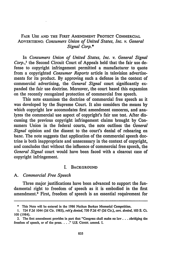 handle is hein.journals/conlr17 and id is 847 raw text is: FAIR USE AND THE FIRST AMENDMENT PROTECT COMMERCIAL
ADVERTISING: Consumers Union of United States, Inc. v. General
Signal Corp.*
In Consumers Union of United States, Inc. v. General Signal
Corp.,' the Second Circuit Court of Appeals held that the fair use de-
fense to copyright infringement permitted a manufacturer to quote
from a copyrighted Consumer Reports article in television advertise-
ments for its product. By approving such a defense in the context of
commercial advertising, the General Signal court significantly ex-
panded the fair use doctrine. Moreover, the court based this expansion
on the recently recognized protection of commercial free speech.
This note examines the doctrine of commercial free speech as it
was developed by the Supreme Court. It also considers the means by
which copyright law accomodates first amendment concerns, and ana-
lyzes the commercial use aspect of copyright's fair use test. After dis-
cussing the previous copyright infringement claims brought by Con-
sumers Union in the federal courts, the note outlines the General
Signal opinion and the dissent to the court's denial of rehearing en
banc. The note suggests that application of the commercial speech doc-
trine is both inappropriate and unnecessary in the context of copyright,
and concludes that without the influence of commercial free speech, the
General Signal court would have been faced with a clearcut case of
copyright infringement.
I. BACKGROUND
A. Commercial Free Speech
Three major justifications have been advanced to support the fun-
damental right to freedom of speech as it is embodied in the first
amendment.2 First, freedom of speech is an essential requirement for
* This Note will be entered in the 1986 Nathan Burkan Memorial Competition.
1. 724 F.2d 1044 (2d Cir. 1983). reh'g denied, 730 F.2d 47 (2d Cir.), cert. denied, 105 S. Ct.
100 (1984).
2. The first amendment provides in part that Congress shall make no law.., abridging the
freedom of speech, or of the press ...... U.S. CONsT. amend. I.


