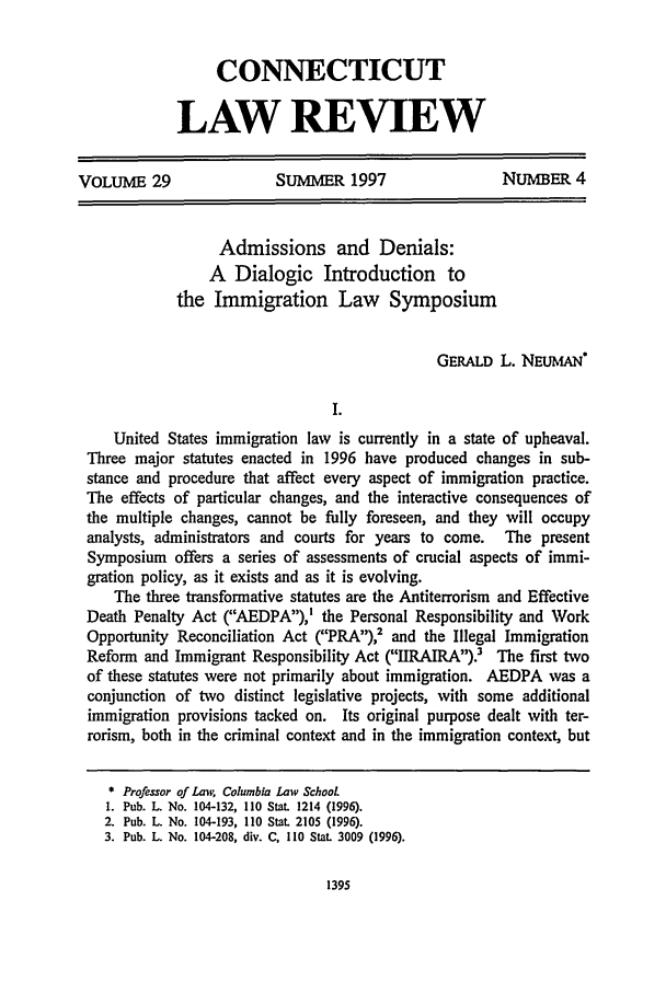 handle is hein.journals/conlr29 and id is 1405 raw text is: CONNECTICUTLAW REVIEWVOLUME 29                 SUMMER 1997                  NUMBER 4Admissions and Denials:A Dialogic Introduction tothe Immigration Law SymposiumGERALD L. NEuANI.United States immigration law is currently in a state of upheaval.Three major statutes enacted in 1996 have produced changes in sub-stance and procedure that affect every aspect of immigration practice.The effects of particular changes, and the interactive consequences ofthe multiple changes, cannot be fully foreseen, and they will occupyanalysts, administrators and courts for years to come.  The presentSymposium offers a series of assessments of crucial aspects of immi-gration policy, as it exists and as it is evolving.The three transformative statutes are the Antiterrorism and EffectiveDeath Penalty Act (AEDPA),' the Personal Responsibility and WorkOpportunity Reconciliation Act (PRA),2 and the Illegal ImmigrationReform and Immigrant Responsibility Act (IIRAIRA).3 The first twoof these statutes were not primarily about immigration. AEDPA was aconjunction of two distinct legislative projects, with some additionalimmigration provisions tacked on. Its original purpose dealt with ter-rorism, both in the criminal context and in the immigration context, but* Professor of Law, Columbia Law SchooL1. Pub. L. No. 104-132, 110 Stat. 1214 (1996).2. Pub. L. No. 104-193, 110 Stat. 2105 (1996).3. Pub. L. No. 104-208, div. C, 110 StaL 3009 (1996).