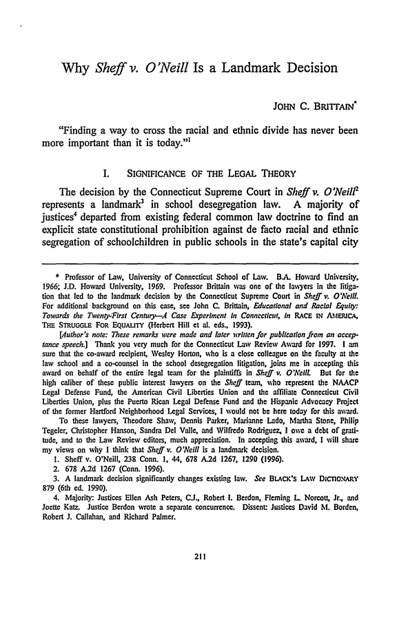 handle is hein.journals/conlr30 and id is 221 raw text is: Why Sheff v. O'Neill Is a Landmark Decision
JOHN C. BRrrrAlN
Finding a way to cross the racial and ethnic divide has never been
more important than it is today.'
I.     SIGNIFICANCE     OF THE LEGAL THEORY
The decision by the Connecticut Supreme Court in Sheff v. O'Neill'
represents a    landmark3     in  school desegregation      law.    A   majority    of
justices4 departed from existing federal common law doctrine to find an
explicit state constitutional prohibition against de facto racial and ethnic
segregation of schoolchildren in public schools in the state's capital city
* Professor of Law, University of Connecticut School of Law. BA. Howard University,
1966; J.D. Howard University, 1969. Professor Brittain was one of the lawyers in the liiga-
tion that led to the landmark decision by the Connecticut Supreme Court in Sheff v. ONeill.
For additional background on this case, see John C. Brittain, Educational and Racial Eqult:
Towards the Twenox-First Century-A Case Experiment In Connecticut, In RACE IN AIERICA,
Tai STuGiLE FOR EQUALn' (Herbert Hill et al. eds., 1993).
[Author's note: These remarks were made and later isritten for publication from an accep-
tance speech.] Thank you very much for the Connecticut Law Review Award for 1997. 1 am
sure that the co-award recipient, Wesley Horton, who is a close colleague on the faculty at the
law school and a co-counsel in the school desegregation litigation, joins me in accepting this
award on behalf of the entire legal team for the plaintifs in Sheff v. 0 Neil But for the
high caliber of these public interest lawyers on the Sheff team, who represent the NAACP
Legal Defense Fund, the American Civil Liberties Union and the affiliate Connecticut Civil
Liberties Union, plus the Puerto Rican Legal Defense Fund and the Hispanic Advocacy Project
of the former Hartford Neighborhood Legal Services, I would not be here today for this award.
To these lawyers, Theodore Shaw, Dennis Parker, Marianne Lado, Martha Stone, Philip
Tegeler, Christopher Hanson, Sandra Del Valle, and Wilfredo Rodriguez, I owe a debt of grati-
tude, and to the Law Review editors, much appreciation. In accepting this award, I will share
my views on why I think that Sheff v. O'Neill is a landmark decision.
1. Sheff v. O'Neill, 238 Conn. 1, 44, 678 A.2d 1267, 1290 (1996).
2. 678 A.2d 1267 (Conn. 1996).
3. A landmark decision significantly changes existing law. See BLAcK's LAW DiCOn.tARY
879 (6th ed. 1990).
4. Majority: Justices Ellen Ash Peters, Ci., Robert 1. Berdon, Fleming L Norcott, Jr., and
Joette Katz. Justice Berdon wrote a separate concurrence. Dissent: Justices David M. Borden,
Robert J. Callahan, and Richard Palmer.


