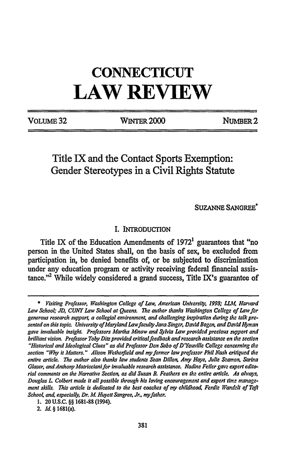 handle is hein.journals/conlr32 and id is 397 raw text is: CONNECTICUTLAW REVIEWVOLUME 32                          WINTER 2000                            NUMBER 2Title IX and the Contact Sports Exemption:Gender Stereotypes in a Civil Rights StatuteSUZANNE SANGREeI. INTRODUCTIONTitle IX of the Education Amendments of 1972' guarantees that noperson in the United States shall, on the basis of sex, be excluded fromparticipation in, be denied benefits of, or be subjected to discriminationunder any education program or activity receiving federal financial assis-tance.'2 While widely considered a grand success, Title IX's guarantee of*  Visiting Professor Washington College of Law American Unh'el, 1998; LLA4 HarvardLaw School; JD, CUNY Law School at Queens. The author thanes Washington College of Law forgenerous research support, a collegial environment, and challenging lngpiration during the tal pre-sentedon this topic. University of Maryland Lawfaculty Jana Singer, David Bogen, and Dzvid H)7rangave invaluable insight. Professors Martha Minow and .Slvia Law provded precious support andbrilliant vision. Professor Toby Ditz provided criticalfeedback and research assistance on the sectionHistorical and Ideological Clues as did Professor Don Sabo of D'Youville College concerning thesection Why it Matters.  Alison Wetherfield and my former law professor Phil Nash critiqued theentire article. The author also thanks law students Sean Dillon Amy Hay, Julie &mnon, SarinaGlaze, andAnthony Matricciani for invaluable research assistance. Nadine Feller gava espert edito-rial comments on the Narrative Section. as did Susan B. Feathers on the entire article. As alwoys,Douglas L Colbert made it all possible through his loving encouragement and expert tlrz n'.mage-mnent skils. This article is dedicated to the best coaches of my chldAoo4 Ferdle lWandmell of TaftSchooL a=4 especially, Dr. M. Huyett Sangree. Jr., myfather.1. 20 U.S.C. §§ 1681-88 (1994).2. Id. § 1681(a).