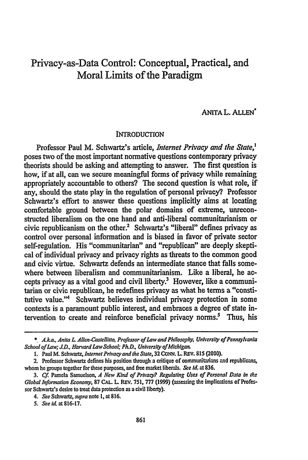 handle is hein.journals/conlr32 and id is 877 raw text is: Privacy-as-Data Control: Conceptual, Practical, and
Moral Limits of the Paradigm
ANITA L. ALLEN*
INTRODUCTION
Professor Paul M. Schwartz's article, Internet Privacy and the State,'
poses two of the most important normative questions contemporary privacy
theorists should be asking and attempting to answer. The first question is
how, if at all, can we secure meaningful forms of privacy while remaining
appropriately accountable to others? The second question is what role, if
any, should the state play in the regulation of personal privacy? Professor
Schwartz's effort to answer these questions implicitly aims at locating
comfortable ground between the polar domains of extreme, unrecon-
structed liberalism on the one hand and anti-liberal communitarianism or
civic republicanism on the other.2 Schwartz's liberal defines privacy as
control over personal information and is biased in favor of private sector
self-regulation. His communitarian and republican are deeply skepti-
cal of individual privacy and privacy rights as threats to the common good
and civic virtue. Schwartz defends an intermediate stance that falls some-
where between liberalism and communitarianism. Like a liberal, he ac-
cepts privacy as a vital good and civil liberty? However, like a communi-
tarian or civic republican, he redefines privacy as what he terms a consti-
tutive value.4 Schwartz believes individual privacy protection in some
contexts is a paramount public interest, and embraces a degree of state in-
tervention to create and reinforce beneficial privacy norms? Thus, his
*. A.ka., Anita L A~len-Castellitto, Professor of Law and Philosophy, Unh'ersIO of Pennjyhanla
School of Law; JD., Harvard Law School; Ph.D., Universly of Michigan.
1. Paul M. Schwartz, InternetPrivacy and the State, 32 CONN. L. REV. 815 (2000).
2. Professor Schwartz defines his position through a critique of communitarians and republicans,
whom he groups together for these purposes, and free market liberals. See Id. at 836.
3. Cf. Pamela Samuelson, A New Kind of Privacy? Regulating Uses of Personal Data In th-
Global Information Economy, 87 CAL. L REV. 751, 777 (1999) (assessing the implications of Profes-
sor Schwartz's desire to treat data protection as a civil liberty).
4. See Schwartz, supra note 1, at 816.
5. See id. at 816-17.


