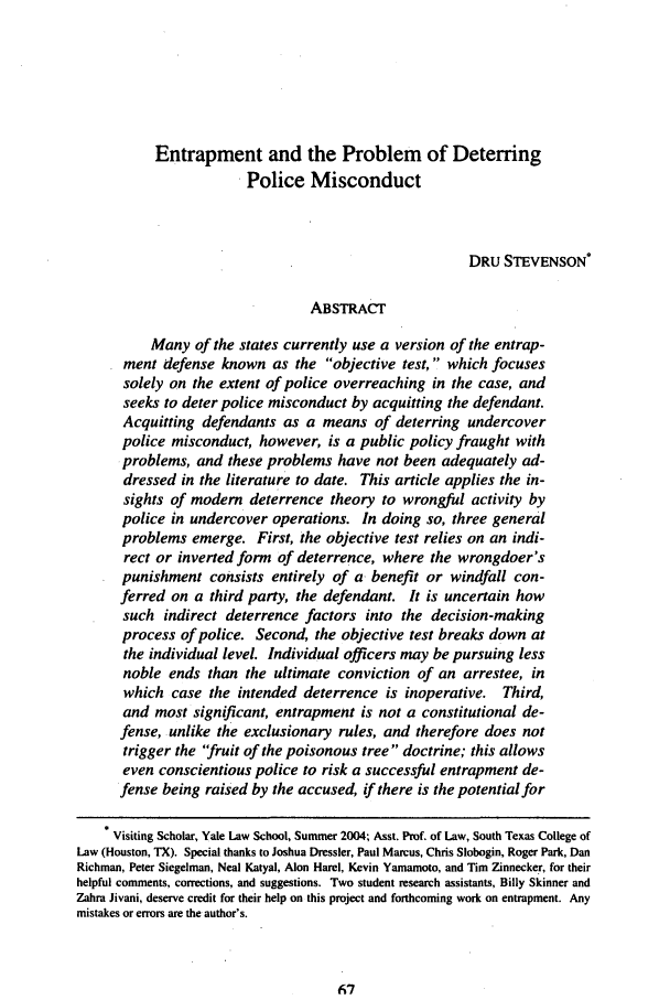 handle is hein.journals/conlr37 and id is 85 raw text is: Entrapment and the Problem of Deterring
Police Misconduct
DRU STEVENSON*
ABSTRACT
Many of the states currently use a version of the entrap-
ment defense known as the objective test,  which focuses
solely on the extent of police overreaching in the case, and
seeks to deter police misconduct by acquitting the defendant.
Acquitting defendants as a means of deterring undercover
police misconduct, however, is a public policy fraught with
problems, and these problems have not been adequately ad-
dressed in the literature to date. This article applies the in-
sights of modem deterrence theory to wrongful activity by
police in undercover operations. In doing so, three general
problems emerge. First, the objective test relies on an indi-
rect or inverted form of deterrence, where the wrongdoer's
punishment consists entirely of a benefit or windfall con-
ferred on a third party, the defendant. It is uncertain how
such indirect deterrence factors into the decision-making
process of police. Second, the objective test breaks down at
the individual level. Individual officers may be pursuing less
noble ends than the ultimate conviction of an arrestee, in
which case the intended deterrence is inoperative. Third,
and most significant, entrapment is not a constitutional de-
fense, unlike the exclusionary rules, and therefore does not
trigger the 'fruit of the poisonous tree doctrine; this allows
even conscientious police to risk a successful entrapment de-
fense being raised by the accused, if there is the potential for
Visiting Scholar, Yale Law School, Summer 2004; Asst. Prof. of Law, South Texas College of
Law (Houston, TX). Special thanks to Joshua Dressier, Paul Marcus, Chris Slobogin, Roger Park, Dan
Richman, Peter Siegelman, Neal Katyal, Alon Harel, Kevin Yamamoto, and Tim Zinnecker, for their
helpful comments, corrections, and suggestions. Two student research assistants, Billy Skinner and
Zahra Jivani, deserve credit for their help on this project and forthcoming work on entrapment. Any
mistakes or errors are the author's.



