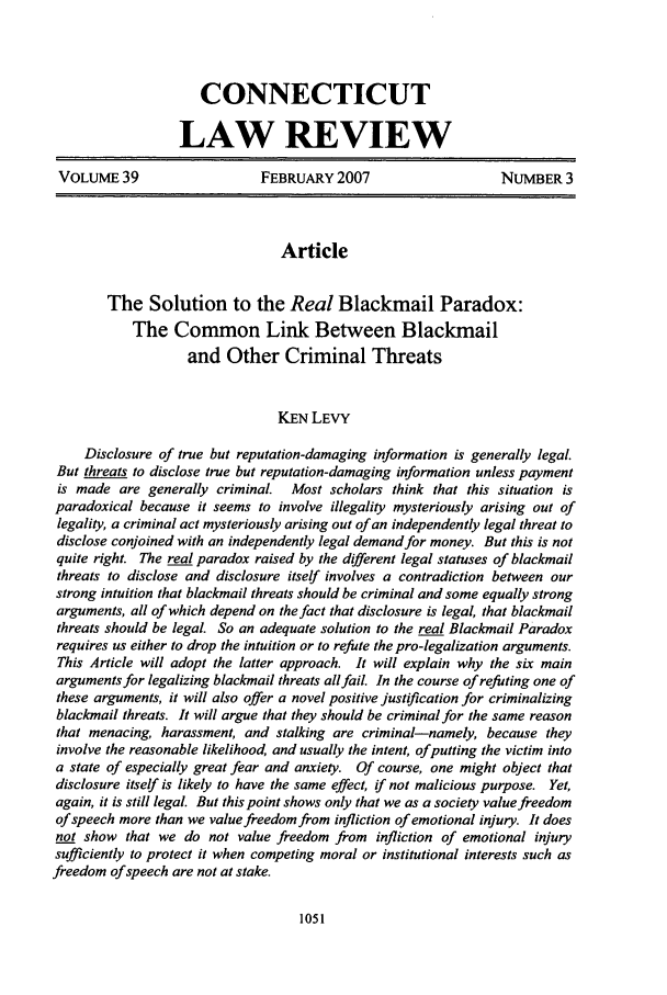 handle is hein.journals/conlr39 and id is 1061 raw text is: CONNECTICUT
LAW REVIEW
VOLUME 39                  FEBRUARY 2007                    NUMBER 3
Article
The Solution to the Real Blackmail Paradox:
The Common Link Between Blackmail
and Other Criminal Threats
KEN LEVY
Disclosure of true but reputation-damaging information is generally legal.
But threats to disclose true but reputation-damaging information unless payment
is made are generally criminal. Most scholars think that this situation is
paradoxical because it seems to involve illegality mysteriously arising out of
legality, a criminal act mysteriously arising out of an independently legal threat to
disclose conjoined with an independently legal demand for money. But this is not
quite right. The real paradox raised by the different legal statuses of blackmail
threats to disclose and disclosure itself involves a contradiction between our
strong intuition that blackmail threats should be criminal and some equally strong
arguments, all of which depend on the fact that disclosure is legal, that blackmail
threats should be legal. So an adequate solution to the real Blackmail Paradox
requires us either to drop the intuition or to refute the pro-legalization arguments.
This Article will adopt the latter approach. It will explain why the six main
arguments for legalizing blackmail threats allfail. In the course of refuting one of
these arguments, it will also offer a novel positive justification for criminalizing
blackmail threats. It will argue that they should be criminal for the same reason
that menacing, harassment, and stalking are criminal-namely, because they
involve the reasonable likelihood, and usually the intent, of putting the victim into
a state of especially great fear and anxiety. Of course, one might object that
disclosure itself is likely to have the same effect, if not malicious purpose. Yet,
again, it is still legal. But this point shows only that we as a society value freedom
of speech more than we value freedom from infliction of emotional injury. It does
not show that we do not value freedom from infliction of emotional injury
sufficiently to protect it when competing moral or institutional interests such as
freedom of speech are not at stake.


