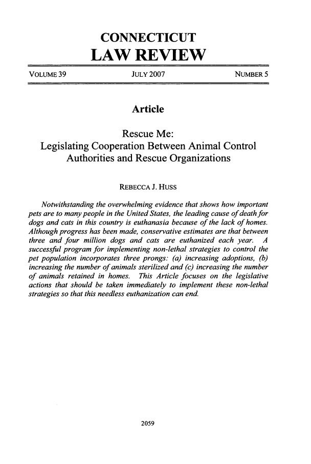 handle is hein.journals/conlr39 and id is 2069 raw text is: CONNECTICUTLAW REVIEWVOLUME 39                  JULY 2007                   NUMBER 5ArticleRescue Me:Legislating Cooperation Between Animal ControlAuthorities and Rescue OrganizationsREBECCA J. HUSSNotwithstanding the overwhelming evidence that shows how importantpets are to many people in the United States, the leading cause of death fordogs and cats in this country is euthanasia because of the lack of homes.Although progress has been made, conservative estimates are that betweenthree and four million dogs and cats are euthanized each year. Asuccessful program for implementing non-lethal strategies to control thepet population incorporates three prongs: (a) increasing adoptions, (b)increasing the number of animals sterilized and (c) increasing the numberof animals retained in homes. This Article focuses on the legislativeactions that should be taken immediately to implement these non-lethalstrategies so that this needless euthanization can end.2059