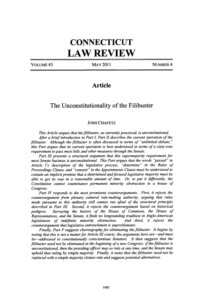 handle is hein.journals/conlr43 and id is 1015 raw text is: CONNECTICUT
LAW REVIEW
VOLUME43                         MAY 2011                        NUMBER4
Article
The Unconstitutionality of the Filibuster
JOSH CHAFETZ
This Article argues that the filibuster, as currently practiced, is unconstitutional.
After a brief introduction in Part 1, Part H1 describes the current operation of the
filibuster. Although the filibuster is often discussed in terms of unlimited debate,
this Part argues that its current operation is best understood in terms of a sixty-vote
requirement to pass most bills and other measures through the Senate.
Part III presents a structural argument that this supermajority requirement for
most Senate business is unconstitutional. This Part argues that the words passed in
Article I's description of the legislative process, determine in the Rules of
Proceedings Clause, and consent in the Appointments Clause must be understood to
contain an implicit premise that a determined and focused legislative majority must be
able to get its way in a reasonable amount of time. Or, to put it differently, the
Constitution cannot countenance permanent minority obstruction in a house of
Congress.
Part IV responds to the most prominent counterarguments. First, it rejects the
counterargument from plenary cameral rule-making authority, arguing that rules
made pursuant to this authority still cannot run afoul of the structural principle
described in Part III. Second, it rejects the counterargument based on historical
pedigree.   Surveying the history of the House of Commons, the House of
Representatives, and the Senate, it finds no longstanding tradition in Anglo-American
legislatures of indefinite minority  obstruction.  And  third, it rejects the
counterargument that legislative entrenchment is unproblematic.
Finally, Part V suggests choreography for eliminating the filibuster. It begins by
noting that this is not a matter for Article III courts; the arguments here are-and must
be-addressed to constitutionally conscientious Senators. It then suggests that the
filibuster need not be eliminated at the beginning of a new Congress; if the filibuster is
unconstitutional, then the presiding officer may so rule at any time, and the Senate may
uphold that ruling by simple majority. Finally, it notes that the filibuster need not be
replaced with a simple majority cloture rule and suggests potential alternatives.

1003


