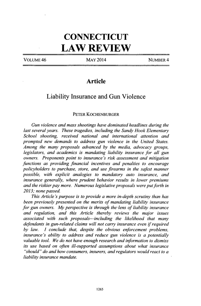 handle is hein.journals/conlr46 and id is 1302 raw text is: CONNECTICUTLAW REVIEWVOLUME 46                   MAY 2014                   NUMBER 4ArticleLiability Insurance and Gun ViolencePETER KOCHENBURGERGun violence and mass shootings have dominated headlines during thelast several years. These tragedies, including the Sandy Hook ElementarySchool shooting, received national and international attention andprompted new demands to address gun violence in the United States.Among the many proposals advanced by the media, advocacy groups,legislators, and academics is mandating liability insurance for all gunowners. Proponents point to insurance's risk assessment and mitigationfunctions as providing financial incentives and penalties to encouragepolicyholders to purchase, store, and use firearms in the safest mannerpossible, with explicit analogies to mandatory auto insurance, andinsurance generally, where prudent behavior results in lower premiumsand the riskier pay more. Numerous legislative proposals were put forth in2013; none passed.This Article's purpose is to provide a more in-depth scrutiny than hasbeen previously presented on the merits of mandating liability insurancefor gun owners. My perspective is through the -lens of liability insuranceand regulation, and this Article thereby reviews the major issuesassociated with such proposals-including the likelihood that manydefendants in gun-related claims will not carry insurance even if requiredby law. I conclude that, despite the obvious enforcement problems,insurance's ability to address and reduce gun violence is a potentiallyvaluable tool. We do not have enough research and information to dismissits use based on often ill-supported assumptions about what insuranceshould do and how consumers, insurers, and regulators would react to aliability insurance mandate.1265