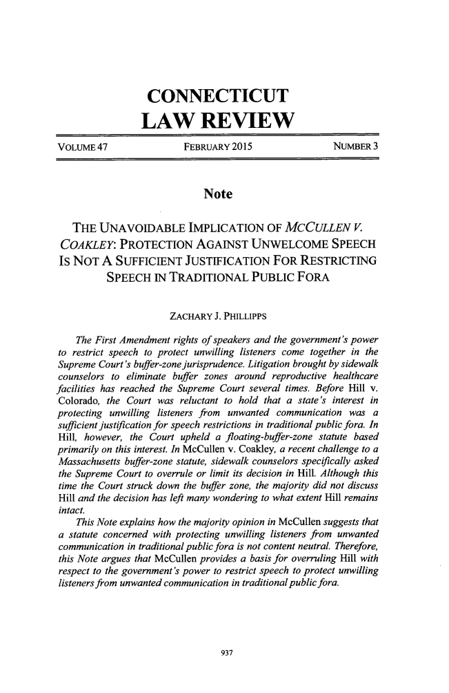 handle is hein.journals/conlr47 and id is 973 raw text is:                   CONNECTICUT                  LAW REVIEWVOLUME 47                 FEBRUARY 2015                NUMBER 3                             Note   THE UNAVOIDABLE IMPLICATION OF MCCULLEN V. COAKLEY: PROTECTION AGAINST UNWELCOME SPEECH Is NOT A SUFFICIENT JUSTIFICATION FOR RESTRICTING          SPEECH N TRADITIONAL PUBLIC FORA                       ZACHARY J. PHILLIPPS    The First Amendment rights of speakers and the government's powerto restrict speech to protect unwilling listeners come together in theSupreme Court's buffer-zone jurisprudence. Litigation brought by sidewalkcounselors to eliminate buffer zones around reproductive healthcarefacilities has reached the Supreme Court several times. Before Hill v.Colorado, the Court was reluctant to hold that a state's interest inprotecting unwilling listeners from unwanted communication was asufficient justification for speech restrictions in traditional public fora. InHill, however, the Court upheld a floating-buffer-zone statute basedprimarily on this interest. In McCullen v. Coakley, a recent challenge to aMassachusetts buffer-zone statute, sidewalk counselors specifically askedthe Supreme Court to overrule or limit its decision in Hill. Although thistime the Court struck down the buffer zone, the majority did not discussHill and the decision has left many wondering to what extent Hill remainsintact.    This Note explains how the majority opinion in McCullen suggests thata statute concerned with protecting unwilling listeners from unwantedcommunication in traditional public fora is not content neutral. Therefore,this Note argues that McCullen provides a basis for overruling Hill withrespect to the government's power to restrict speech to protect unwillinglisteners from unwanted communication in traditional public fora.