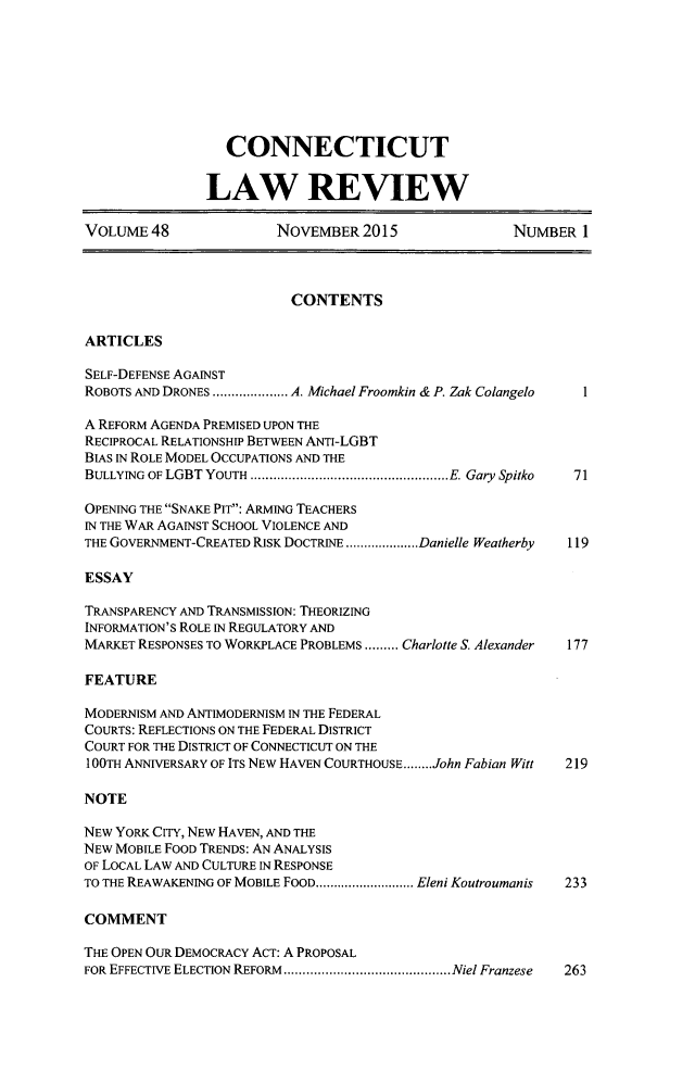 handle is hein.journals/conlr48 and id is 1 raw text is: 








                  CONNECTICUT


               LAW REVIEW

VOLUME 48               NOVEMBER 2015                NUMBER 1



                          CONTENTS

ARTICLES

SELF-DEFENSE AGAINST
ROBOTS AND DRONES .................... A. Michael Froomkin & P. Zak Colangelo

A REFORM AGENDA PREMISED UPON THE
RECIPROCAL RELATIONSHIP BETWEEN ANTI-LGBT
BIAS IN ROLE MODEL OCCUPATIONS AND THE
BULLYING OF LGBT YOUTH  .................................................... E. Gary  Spitko  71

OPENING THE SNAKE PIT: ARMING TEACHERS
IN THE WAR AGAINST SCHOOL VIOLENCE AND
THE GOVERNMENT-CREATED RISK DOCTRINE .................... Danielle Weatherby  119

ESSAY

TRANSPARENCY AND TRANSMISSION: THEORIZING
INFORMATION'S ROLE IN REGULATORY AND
MARKET RESPONSES TO WORKPLACE PROBLEMS ......... Charlotte S. Alexander  177

FEATURE

MODERNISM AND ANTIMODERNISM IN THE FEDERAL
COURTS: REFLECTIONS ON THE FEDERAL DISTRICT
COURT FOR THE DISTRICT OF CONNECTICUT ON THE
I 00TH ANNIVERSARY OF ITS NEW HAVEN COURTHOUSE ........ John Fabian Witt  219

NOTE

NEW YORK CITY, NEW HAVEN, AND THE
NEW MOBILE FOOD TRENDS: AN ANALYSIS
OF LOCAL LAW AND CULTURE IN RESPONSE
TO THE REAWAKENING OF MOBILE FOOD ........................... Eleni Koutroumanis  233

COMMENT

THE OPEN OUR DEMOCRACY ACT: A PROPOSAL
FOR EFFECTIVE ELECTION REFORM  ............................................ Niel Franzese  263


