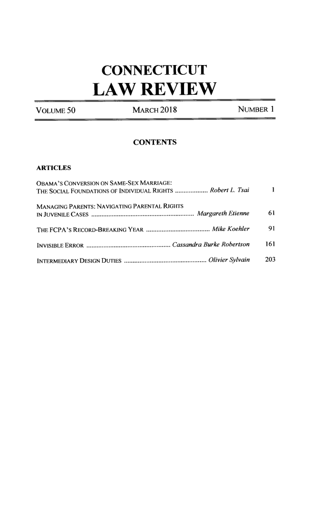 handle is hein.journals/conlr50 and id is 1 raw text is: 







                 CONNECTICUT

              LAW REVIEW

VOLUME 50               MARCH 2018                NUMBER 1



                        CONTENTS


ARTICLES

OBAMA'S CONVERSION ON SAME-SEX MARRIAGE:
THE SOCIAL FOUNDATIONS OF INDIVIDUAL RIGHTS ................... Robert L. Tsai  I

MANAGING PARENTS: NAVIGATING PARENTAL RIGHTS
IN JUVENILE CASES  ............................................................ Margareth Etienne  61

THE FCPA'S RECORD-BREAKING YEAR ..................................... Mike Koehler  91

INVISIBLE ERROR  ................................................. Cassandra Burke Robertson  161

INTERMEDIARY DESIGN DUTIES  ................................................ Olivier Sylvain  203



