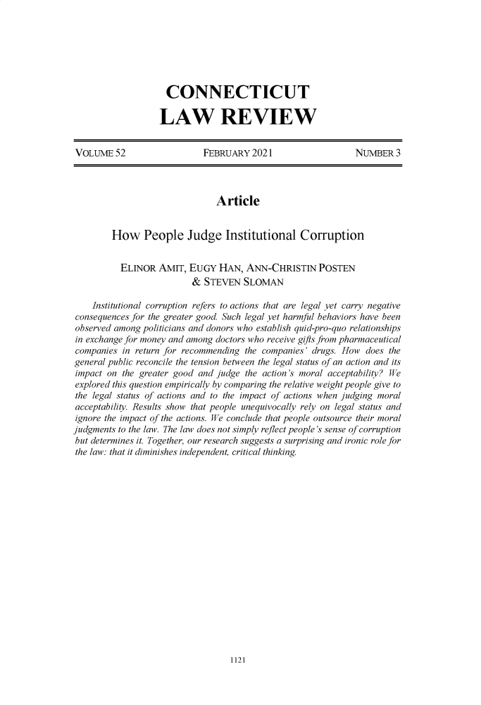 handle is hein.journals/conlr52 and id is 1148 raw text is: CONNECTICUT
LAW REVIEW

VOLUME 52                   FEBRUARY 2021                     NUMBER 3
Article
How People Judge Institutional Corruption
ELINOR AMIT, EUGY HAN, ANN-CHRISTIN POSTEN
& STEVEN SLOMAN
Institutional corruption refers to actions that are legal yet carry negative
consequences for the greater good. Such legal yet harmful behaviors have been
observed among politicians and donors who establish quid-pro-quo relationships
in exchange for money and among doctors who receive gifts from pharmaceutical
companies in return for recommending the companies' drugs. How does the
general public reconcile the tension between the legal status of an action and its
impact on the greater good and judge the action's moral acceptability? We
explored this question empirically by comparing the relative weight people give to
the legal status of actions and to the impact of actions when judging moral
acceptability. Results show that people unequivocally rely on legal status and
ignore the impact of the actions. We conclude that people outsource their moral
judgments to the law. The law does not simply reflect people's sense of corruption
but determines it. Together, our research suggests a surprising and ironic role for
the law: that it diminishes independent, critical thinking.

1121


