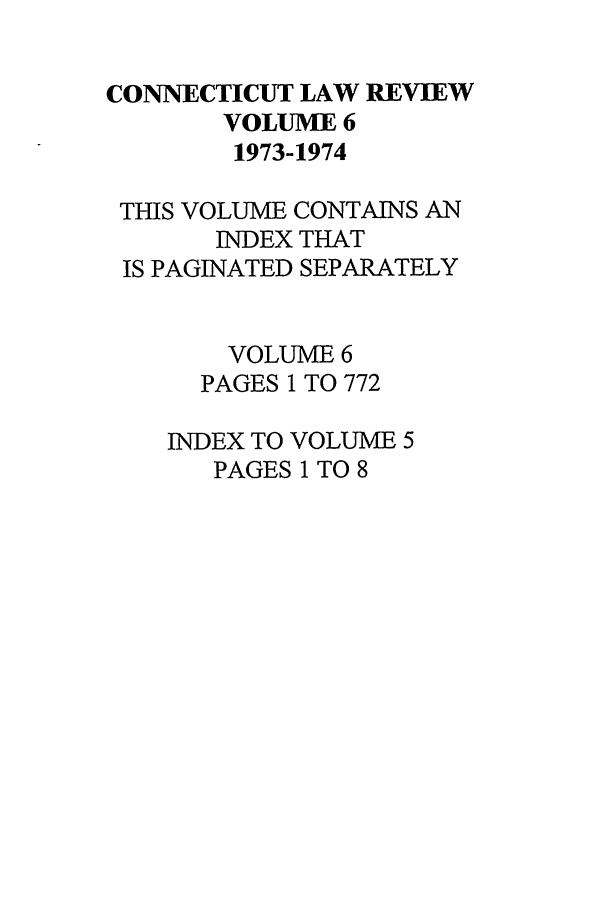 handle is hein.journals/conlr6 and id is 1 raw text is: CONNECTICUT LAW REVIEW
VOLUME 6
1973-1974
THIS VOLUME CONTAINS AN
INDEX THAT
IS PAGINATED SEPARATELY
VOLUME 6
PAGES 1 TO 772
INDEX TO VOLUME 5
PAGES 1 TO 8


