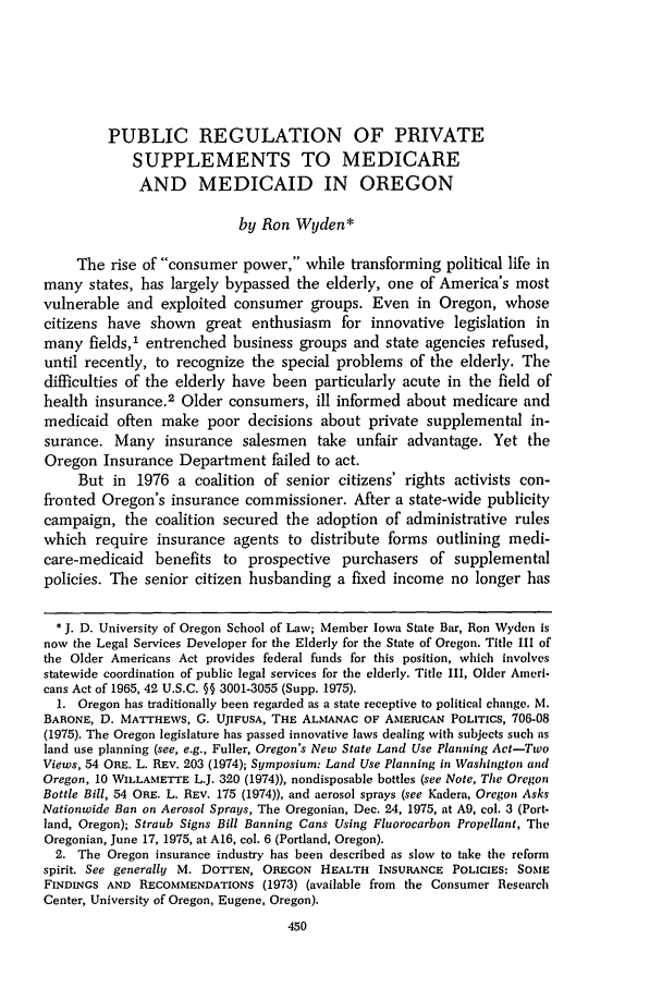handle is hein.journals/conlr9 and id is 460 raw text is: PUBLIC REGULATION OF PRIVATE
SUPPLEMENTS TO MEDICARE
AND MEDICAID IN OREGON
by Ron Wyden*
The rise of consumer power, while transforming political life in
many states, has largely bypassed the elderly, one of America's most
vulnerable and exploited consumer groups. Even in Oregon, whose
citizens have shown great enthusiasm for innovative legislation in
many fields,1 entrenched business groups and state agencies refused,
until recently, to recognize the special problems of the elderly. The
difficulties of the elderly have been particularly acute in the field of
health insurance.2 Older consumers, ill informed about medicare and
medicaid often make poor decisions about private supplemental in-
surance. Many insurance salesmen take unfair advantage. Yet the
Oregon Insurance Department failed to act.
But in 1976 a coalition of senior citizens' rights activists con-
fronted Oregon's insurance commissioner. After a state-wide publicity
campaign, the coalition secured the adoption of administrative rules
which require insurance agents to distribute forms outlining medi-
care-medicaid benefits to prospective purchasers of supplemental
policies. The senior citizen husbanding a fixed income no longer has
* J. D. University of Oregon School of Law; Member Iowa State Bar, Ron Wyden is
now the Legal Services Developer for the Elderly for the State of Oregon. Title III of
the Older Americans Act provides federal funds for this position, which involves
statewide coordination of public legal services for the elderly. Title III, Older Ameri-
cans Act of 1965, 42 U.S.C. §§ 3001-3055 (Supp. 1975).
1. Oregon has traditionally been regarded as a state receptive to political change. M.
BARONE, D. MATTHEWS, G. UJIFUSA, THE ALMANAC OF AMERICAN POLITICS, 706-08
(1975). The Oregon legislature has passed innovative laws dealing with subjects such as
land use planning (see, e.g., Fuller, Oregon's New State Land Use Planning Act-Two
Views, 54 ORE. L. REV. 203 (1974); Symposium: Land Use Planning in Washington and
Oregon, 10 WILLAMETTE L.J. 320 (1974)), nondisposable bottles (see Note, The Oregon
Bottle Bill, 54 ORE. L. REV. 175 (1974)), and aerosol sprays (see Kadera, Oregon Asks
Nationwide Ban on Aerosol Sprays, The Oregonian, Dec. 24, 1975, at A9, col. 3 (Port-
land, Oregon); Straub Signs Bill Banning Cans Using Fluorocarbon Propellant, The
Oregonian, June 17, 1975, at A16, col. 6 (Portland, Oregon).
2. The Oregon insurance industry has been described as slow to take the reform
spirit. See generally M. DOTTEN, OREGON HEALTH INSURANCE POLICIES: SOME
FINDINGS AND RECOMMENDATIONS (1973) (available from the Consumer Research
Center, University of Oregon, Eugene, Oregon).
450


