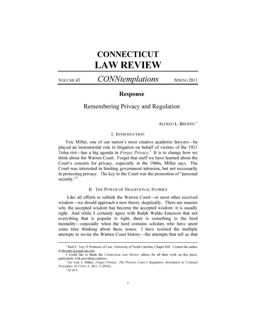 handle is hein.journals/conntemp43 and id is 1 raw text is: CONNECTICUTLAW REVIEWVOLUME 43          CONNtemplations                      SPRING 2011ResponseRemembering Privacy and RegulationALFRED L. BROPHYI. INTRODUCTIONEric Miller, one of our nation's most creative academic lawyers-heplayed an instrumental role in litigation on behalf of victims of the 1921Tulsa riot-has a big agenda in Forget Privacy.1 It is to change how wethink about the Warren Court. Forget that stuff we have learned about theCourt's concern for privacy, especially in the 1960s, Miller says. TheCourt was interested in limiting government intrusion, but not necessarilyin protecting privacy. The key to the Court was the promotion of personalsecurity.II. THE POWER OF TRADITIONAL STORIESLike all efforts to rethink the Warren Court-or most other receivedwisdom-we should approach a new theory skeptically. There are reasonswhy the accepted wisdom has become the accepted wisdom: it is usuallyright. And while I certainly agree with Ralph Waldo Emerson that noteverything that is popular is right, there is something to the herdmentality-especially when the herd contains scholars who have spentsome time thinking about these issues. I have resisted the multipleattempts to revise the Warren Court history-the attempts that tell us that* Reef C. Ivey 11 Professor of Law, University of North Carolina, Chapel Hill. Contact the authorat abrophyienail.unc.edu.I would like to thank the Connecticut Law Reviewi editors for all their work on this piece,particularly with providing citations.'See Eric J. Miller, Forget Privacy: The Warren Court s Regulatory Revolution in CriminalProcedure, 43 CONN. L. REV. 1 (2010).2 Id. at 4.