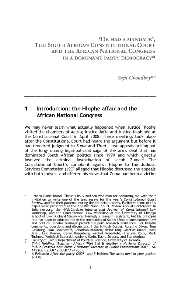 handle is hein.journals/conrev2 and id is 1 raw text is:                                        'HF:  HAD A MANDATE'L     THE SOUTH AFRICAN CONS TITUTIONAL COURT              AND THE AFRICAN NATIONAL CONGRESS                    IN  A DOMINANT PARTY DEMOCRACY*                                                 Sujit Choudhry**1      Introduction: the Hiophe affair and the      African National CongressWe  may  never  learn what  actually happened   when  Justice Hlophevisited the chambers  of Acting Justice Jafta and Justice Nkabinde atthe  Constitutional Court in April 2008. These  meetings  took  placeafter the Constitutional Court had heard  the argument  but before  ithad  rendered judgment   in Zuma and  Thint,l two appeals  arising outof the  long-running legal-political saga of the arms  deal  that hasdominated   South  African  politics since 1999  and  which  directlyinvolved   the   criminal   investigation  of  Jacob Zuma.2 TheConstitutional  Court's complaint   against  Hlophe  to  the JudicialServices Commission  (JSC) alleged that Hlophe  discussed the appealswith both judges, and  offered his views that Zuma had been  a victim*   I thank Danie Brand, Theunis Roux and Stu Woolman for honouring me with their    invitation to write one of the lead essays for this year's Constitutional Court    Review, and for their patience during the editorial process. Earlier versions of this    paper were presented at the Constitutional Court Review Annual Conference in    Johannesburg, the NYU/Cardozo International Journal of Constitutional Law    Workshop, and the Constitutional Law Workshop at the University of Chicago    School of Law. Richard Stacey was formally a research assistant, but his principal    role has been to educate me in the intricacies of South African constitutional law    and politics. Nicolas Businger provided superb research assistance. For helpful    comments, questions and discussions, I thank Hugh Corder, Rosalind Dixon, Tom    Ginsburg, Sam Issacharoff, Jonathan Klaaren, Heinz Klug, Mattias Kumm, Ross    Kriel, Eric Posner, Gerry Rosenberg, Michel Rosenfeld, Theunis Roux, Mark    Tushnet, Wojciech Sadurski, Anthony Stein, David Strauss, and Stu Woolman.**  Faculty of Law Et Department of Political Science, University of Toronto.    Thint Holdings (Southern Africa) (Pty) Ltd Et Another v National Director of    Public Prosecutions; Zuma v National Director of Public Prosecutions 2009 1 SA    141 (CC); 2008 12 BCLR 1197 (CC).2   A Feinstein After the party (2007) and P Holden The arms deal in your pocket    (2008).1