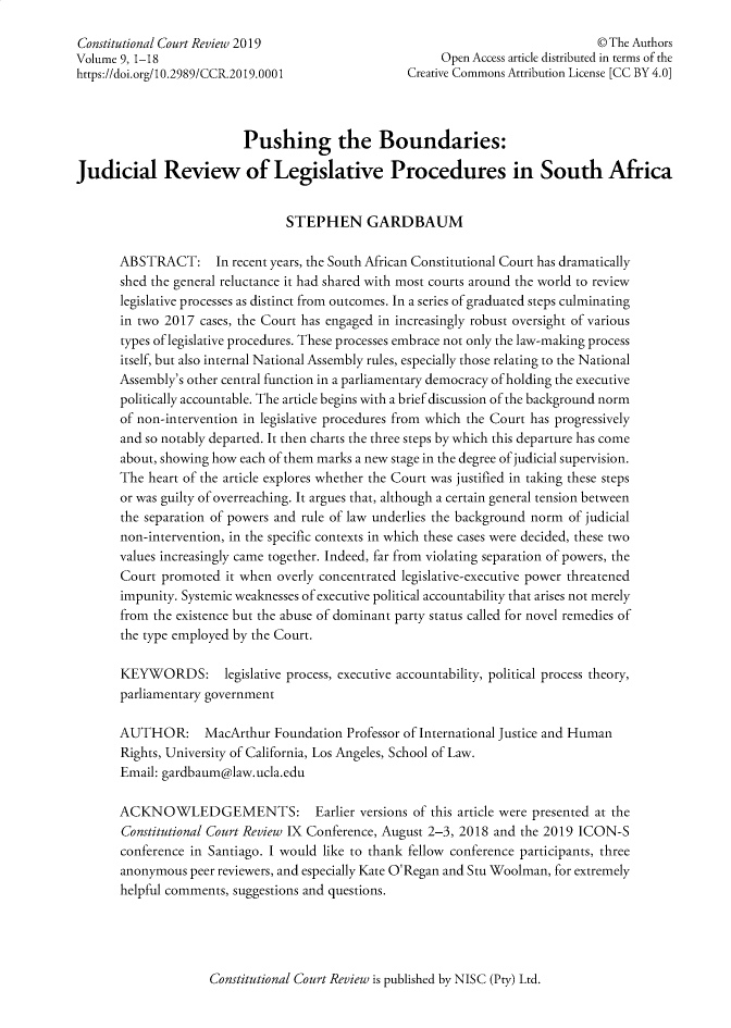 handle is hein.journals/conrev9 and id is 1 raw text is: Constitutional Court Review 2019                                                 ©The AuthorsVolume 9, 1-18                                           Open Access article distributed in terms of thehttps://doi.org/10.2989/CCR.2019.0001              Creative Commons Attribution License [CC BY 4.0]                          Pushing the Boundaries:Judicial Review of Legislative Procedures in South Africa                                 STEPHEN GARDBAUM       ABSTRACT: In recent years,   the South African Constitutional Court has dramatically       shed the general reluctance it had shared with most courts around the world to review       legislative processes as distinct from outcomes. In a series of graduated steps culminating       in two 2017 cases, the Court has engaged in increasingly robust oversight of various       types of legislative procedures. These processes embrace not only the law-making process       itself, but also internal National Assembly rules, especially those relating to the National       Assembly's other central function in a parliamentary democracy of holding the executive       politically accountable. The article begins with a brief discussion of the background norm       of non-intervention in legislative procedures from which the Court has progressively       and so notably departed. It then charts the three steps by which this departure has come       about, showing how each of them marks a new stage in the degree of judicial supervision.       The heart of the article explores whether the Court was justified in taking these steps       or was guilty of overreaching. It argues that, although a certain general tension between       the separation of powers and rule of law underlies the background norm of judicial       non-intervention, in the specific contexts in which these cases were decided, these two       values increasingly came together. Indeed, far from violating separation of powers, the       Court promoted  it when overly concentrated legislative-executive power threatened       impunity. Systemic weaknesses of executive political accountability that arises not merely       from the existence but the abuse of dominant party status called for novel remedies of       the type employed by the Court.       KEYWORDS: legislative process, executive   accountability, political process theory,       parliamentary government       AUTHOR: MacArthur Foundation Professor of International   Justice and Human       Rights, University of California, Los Angeles, School of Law.       Email: gardbaum@law.ucla.edu       ACKNOWLEDGEMENTS: Earlier versions of this article were presented at the       Constitutional Court Review IX Conference, August 2-3, 2018 and the 2019 ICON-S       conference in Santiago. I would like to thank fellow conference participants, three       anonymous  peer reviewers, and especially Kate O'Regan and Stu Woolman, for extremely       helpful comments, suggestions and questions.Constitutional Court Review is published by NISC (Pry) Ltd.