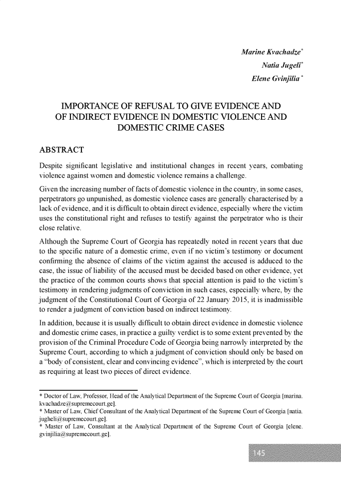 handle is hein.journals/constulv2022 and id is 145 raw text is: 




                                                              Marine Kvachadze*
                                                                    Natia Jugeli*
                                                                 Elene Gvinjilia*


       IMPORTANCE OF REFUSAL TO GIVE EVIDENCE AND
     OF  INDIRECT EVIDENCE IN DOMESTIC VIOLENCE AND
                        DOMESTIC CRIME CASES


ABSTRACT

Despite significant legislative and institutional changes in recent years, combating
violence against women and domestic violence remains a challenge.
Given the increasing number of facts of domestic violence in the country, in some cases,
perpetrators go unpunished, as domestic violence cases are generally characterised by a
lack of evidence, and it is difficult to obtain direct evidence, especially where the victim
uses the constitutional right and refuses to testify against the perpetrator who is their
close relative.
Although  the Supreme Court of Georgia has repeatedly noted in recent years that due
to the specific nature of a domestic crime, even if no victim's testimony or document
confirming the absence of claims of the victim against the accused is adduced to the
case, the issue of liability of the accused must be decided based on other evidence, yet
the practice of the common courts shows that special attention is paid to the victim's
testimony in rendering judgments of conviction in such cases, especially where, by the
judgment  of the Constitutional Court of Georgia of 22 January 2015, it is inadmissible
to render a judgment of conviction based on indirect testimony.
In addition, because it is usually difficult to obtain direct evidence in domestic violence
and domestic crime cases, in practice a guilty verdict is to some extent prevented by the
provision of the Criminal Procedure Code of Georgia being narrowly interpreted by the
Supreme  Court, according to which a judgment of conviction should only be based on
a body of consistent, clear and convincing evidence, which is interpreted by the court
as requiring at least two pieces of direct evidence.


* Doctor of Law, Professor, Head of the Analytical Department of the Supreme Court of Georgia [marina.
kvachadzegsupremecourt.ge].
* Master of Law, Chief Consultant of the Analytical Department of the Supreme Court of Georgia [natia.
jugheligsupremecourt.ge].
* Master of Law, Consultant at the Analytical Department of the Supreme Court of Georgia [elene.
gvinjiliagsupremecourt.ge].


