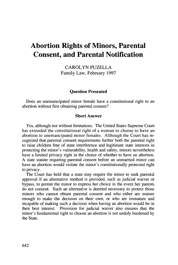 handle is hein.journals/contli11 and id is 656 raw text is: Abortion Rights of Minors, Parental
Consent, and Parental Notification
CAROLYN PUZELLA
Family Law, February 1997
Question Presented
Does an unemancipated minor female have a constitutional right to an
abortion without first obtaining parental consent?
Short Answer
Yes, although not without limitations. The United States Supreme Court
has extended the constitutional right of a woman to choose to have an
abortion to unemancipated minor females. Although the Court has re-
cognized that parental consent requirements further both the parental right
to raise children free of state interference and legitimate state interests in
protecting the minor's vulnerability, health and safety, minors nevertheless
have a limited privacy right in the choice of whether to have an abortion.
A state statute requiring parental consent before an unmarried minor can
have an abortion would violate the minor's constitutionally protected right
to privacy.
The Court has held that a state may require the minor to seek parental
approval if an alternative method is provided, such as judicial waiver or
bypass, to permit the minor to express her choice in the event her parents
do not consent. Such an alternative is deemed necessary to protect those
minors who cannot obtain parental consent and who either are mature
enough to make the decision on their own, or who are immature and
incapable of making such a decision when having an abortion would be in
their best interest. Provision for judicial waiver also ensures that the
minor's fundamental right to choose an abortion is not unduly burdened by
the State.


