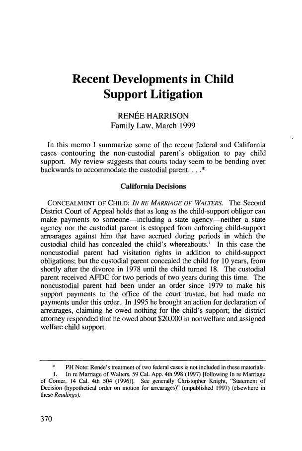 handle is hein.journals/contli11 and id is 384 raw text is: Recent Developments in ChildSupport LitigationRENtE HARRISONFamily Law, March 1999In this memo I summarize some of the recent federal and Californiacases contouring the non-custodial parent's obligation to pay childsupport. My review suggests that courts today seem to be bending overbackwards to accommodate the custodial parent....California DecisionsCONCEALMENT OF CHILD: IN RE MARRIAGE OF WALTERS. The SecondDistrict Court of Appeal holds that as long as the child-support obligor canmake payments to someone-including a state agency-neither a stateagency nor the custodial parent is estopped from enforcing child-supportarrearages against him that have accrued during periods in which thecustodial child has concealed the child's whereabouts.' In this case thenoncustodial parent had visitation rights in addition to child-supportobligations; but the custodial parent concealed the child for 10 years, fromshortly after the divorce in 1978 until the child turned 18. The custodialparent received AFDC for two periods of two years during this time. Thenoncustodial parent had been under an order since 1979 to make hissupport payments to the office of the court trustee, but had made nopayments under this order. In 1995 he brought an action for declaration ofarrearages, claiming he owed nothing for the child's support; the districtattorney responded that he owed about $20,000 in nonwelfare and assignedwelfare child support.*   PH Note: Rende's treatment of two federal cases is not included in these materials.1. In re Marriage of Walters, 59 Cal. App. 4th 998 (1997) [following In re Marriageof Comer, 14 Cal. 4th 504 (1996)]. See generally Christopher Knight, Statement ofDecision (hypothetical order on motion for arrearages) (unpublished 1997) (elsewhere inthese Readings).370