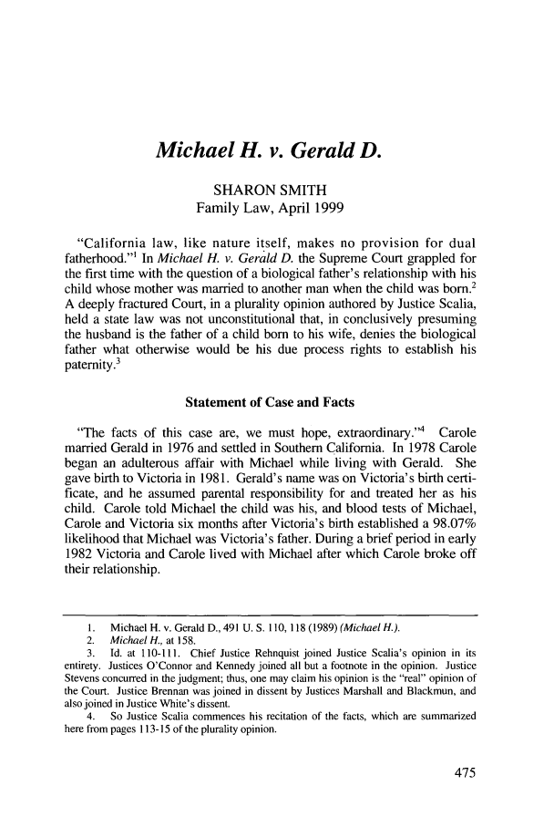 handle is hein.journals/contli11 and id is 489 raw text is: Michael H. v. Gerald D.
SHARON SMITH
Family Law, April 1999
California law, like nature itself, makes no provision for dual
fatherhood.' In Michael H. v. Gerald D. the Supreme Court grappled for
the first time with the question of a biological father's relationship with his
child whose mother was married to another man when the child was born.2
A deeply fractured Court, in a plurality opinion authored by Justice Scalia,
held a state law was not unconstitutional that, in conclusively presuming
the husband is the father of a child born to his wife, denies the biological
father what otherwise would be his due process rights to establish his
paternity.3
Statement of Case and Facts
The facts of this case are, we must hope, extraordinary.4     Carole
married Gerald in 1976 and settled in Southern California. In 1978 Carole
began an adulterous affair with Michael while living with Gerald. She
gave birth to Victoria in 1981. Gerald's name was on Victoria's birth certi-
ficate, and he assumed parental responsibility for and treated her as his
child. Carole told Michael the child was his, and blood tests of Michael,
Carole and Victoria six months after Victoria's birth established a 98.07%
likelihood that Michael was Victoria's father. During a brief period in early
1982 Victoria and Carole lived with Michael after which Carole broke off
their relationship.
1.  Michael H. v. Gerald D., 491 U.S. 110, 118 (1989) (Michael H.).
2.  Michael H., at 158.
3.  Id. at 110-111. Chief Justice Rehnquist joined Justice Scalia's opinion in its
entirety. Justices O'Connor and Kennedy joined all but a footnote in the opinion. Justice
Stevens concurred in the judgment; thus, one may claim his opinion is the real opinion of
the Court. Justice Brennan was joined in dissent by Justices Marshall and Blackmun, and
also joined in Justice White's dissent.
4.  So Justice Scalia commences his recitation of the facts, which are summarized
here from pages 113-15 of the plurality opinion.


