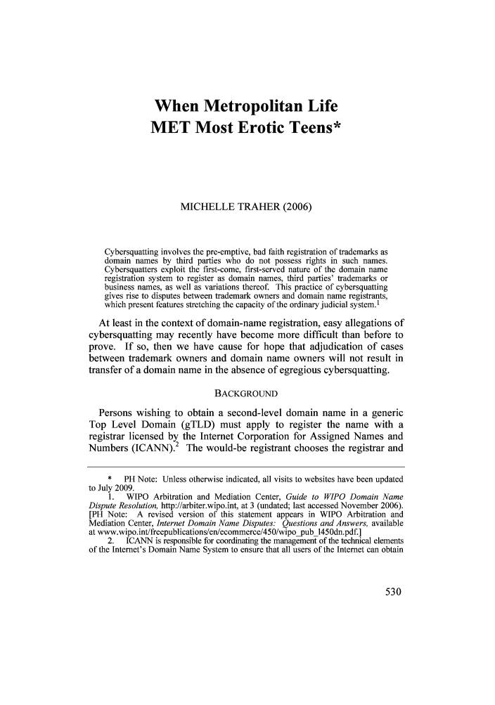 handle is hein.journals/contli19 and id is 540 raw text is: When Metropolitan Life
MET Most Erotic Teens*
MICHELLE TRAHER (2006)
Cybersquatting involves the pre-emptive, bad faith registration of trademarks as
domain names by third parties who do not possess rights in such names.
Cybersquatters exploit the first-come, first-served nature of the domain name
registration system to register as domain names, third parties' trademarks or
business names, as well as variations thereof. This practice of cybersquatting
gives rise to disputes between trademark owners and domain name registrants,
which present features stretching the capacity of the ordinary judicial system.1
At least in the context of domain-name registration, easy allegations of
cybersquatting may recently have become more difficult than before to
prove. If so, then we have cause for hope that adjudication of cases
between trademark owners and domain name owners will not result in
transfer of a domain name in the absence of egregious cybersquatting.
BACKGROUND
Persons wishing to obtain a second-level domain name in a generic
Top Level Domain (gTLD) must apply to register the name with a
registrar licensed by the Internet Corporation for Assigned Names and
Numbers (ICANN).2 The would-be registrant chooses the registrar and
*   PH Note: Unless otherwise indicated, all visits to websites have been updated
to July 2009.
1.  WIPO Arbitration and Mediation Center, Guide to WIPO Domain Name
Dispute Resolution, http://arbiter.wipo.int, at 3 (undated; last accessed November 2006).
[PH Note: A revised version of this statement appears in WIPO Arbitration and
Mediation Center, Internet Domain Name Disputes: Questions and Answers, available
at www.wipo.int/freepublications/en/ecommerce/450/wipopub 1450dn.pdf.]
2.   ICANN is responsible for coordinating the management of the technical elements
of the Internet's Domain Name System to ensure that all users of the Internet can obtain


