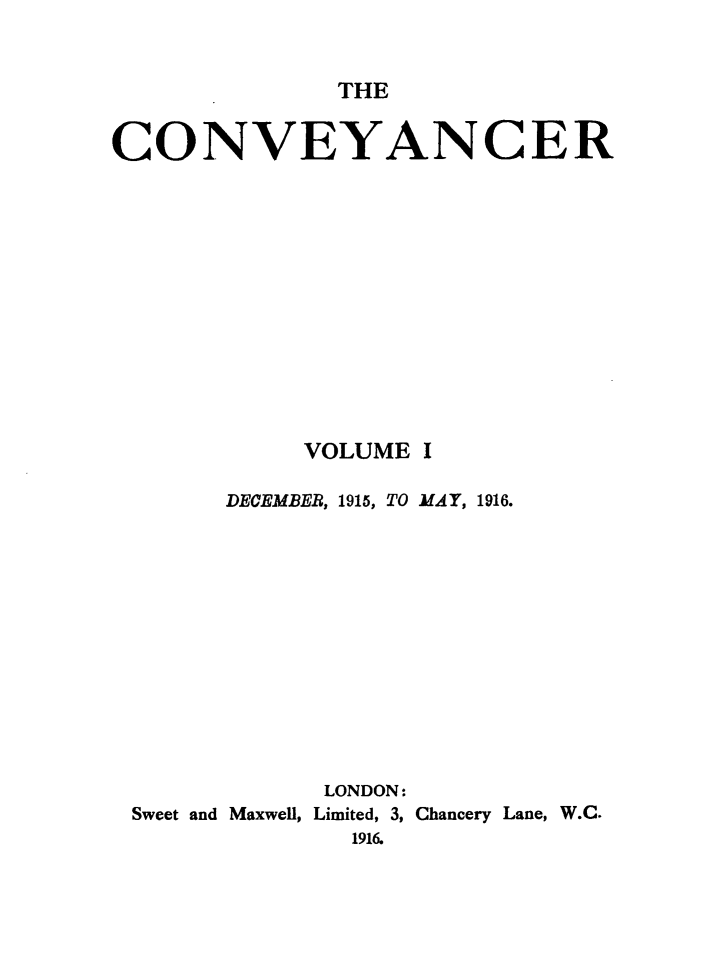 handle is hein.journals/convplr1 and id is 1 raw text is: THECONVEYANCERVOLUME IDECEMBER, 1915, TO MAY, 1916.LONDON:Sweet and Maxwell, Limited, 3, Chancery Lane, W.C.1916.