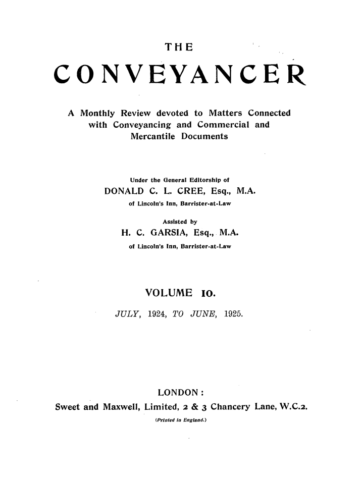 handle is hein.journals/convplr10 and id is 1 raw text is: TH ECONVEYANCERA Monthly Review devoted to Matters Connectedwith Conveyancing and Commercial andMercantile DocumentsUnder the General Editorship ofDONALD C. L. CREE, Esq., M.A.of Lincoln's Inn, Barrister-at-LawAssisted byH. C. GARSIA, Esq., M.A.of Lincoln's Inn, Barrister-at-LawVOLUME 10.JULY, 1924, TO JUNE, 1925.LONDON:Sweet and Maxwell, Limited, 2 & 3 Chancery Lane, W.C.2.(Printed in England.)