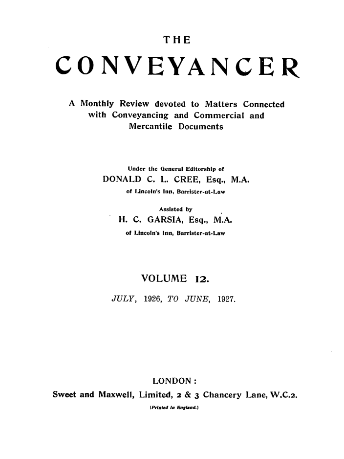 handle is hein.journals/convplr12 and id is 1 raw text is: TH ECONVEYANCERA Monthly Review devoted to Matters Connectedwith Conveyancing and Commercial andMercantile DocumentsUnder the General Editorship ofDONALD C. L. CREE, Esq., M.A.of Lincoln's Inn, Barrister-at-LawAssisted byH. C. GARSIA, Esq., M.A.of Lincoln's Inn, Barrister-at-LawVOLUME 12.JULY, 1926, TO JUNE, 1927.LONDON:Sweet and Maxwell, Limited, 2 & 3 Chancery Lane, W.C.2.(Printed In England.)