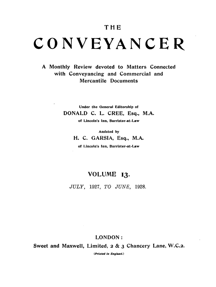 handle is hein.journals/convplr13 and id is 1 raw text is: THECONVEYANCERA Monthly Review devoted to Matters Connectedwith Conveyancing and Commercial andMercantile DocumentsUnder the General Editorship ofDONALD C. L. CREE, Esq., M.A.of Lincoln's Inn, Barrister-at-LawAssisted byH. C. GARSIA, Esq., M.A.of Lincoln's Inn, Barrister-at-LawVOLUME 13.JULY, 1927, TO JUNE, 1928.LONDON:Sweet and Maxwell, Limited, 2 & 3 Chancery Lane, W.C.2.(Printed in England.)