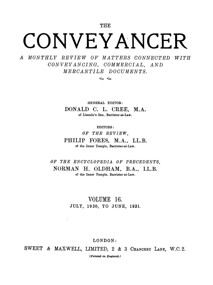 handle is hein.journals/convplr16 and id is 1 raw text is: THECONVEYANCERA MONTHLY REVIEW OF MATTERS CONNECTED WITHCONVEYANCING, COMMERCIAL, ANDMERCANTILE DOCUMENTS.GENERAL EDITOR:DONALD C. L. CREE, M.A.of Lincoln's Inn, Barrister-at-Law.EDITORS:OF THE REVIEW,PHILIP FORES. M.A., LL.B.of the Inner Temple, Barrister-at-Law.OF THE ENCYCLOPEDIA OF PRECEDENTS,NORMAN H. OLDHAM. B.A., LL.B.of the Inner Temple, Barrister-at-Law.VOLUME 16.JULY, 1930, TO JUNE, 1931.LONDON:SWEET & MAXWELL, LIMITED, 2 & 3 CHANCERY LANE, W.C.2.(Printed in England.)