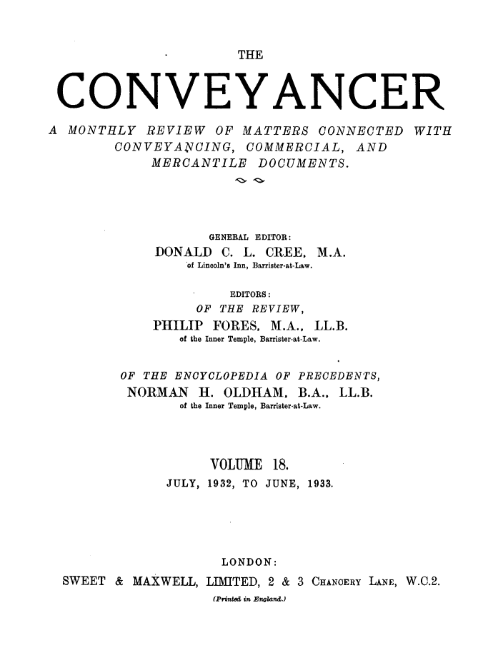 handle is hein.journals/convplr18 and id is 1 raw text is: THECONVEYANCERA MONTHLY REVIEW OF MATTERS CONNECTED WITHCONVEYA4NCING, COMMERCIAL, ANDMERCANTILE DOCUMENTS.GENERAL EDITOR:DONALD C. L. CREE, M.A.of Lincoln's Inn, Barrister-at-Law.EDITORS:OF THE REVIEW,PHILIP FORES, M.A., LL.B.of the Inner Temple, Barrister-at-Law.OF THE ENCYCLOPEDIA OF PRECEDENTS,NORMAN H. OLDHAM. B.A., LL.B.of the Inner Temple, Barrister-at-Law.VOLUME 18.JULY, 1932, TO JUNE, 1933.LONDON:SWEET & MAXWELL, LIMITED, 2 & 3 CHANOERY LANE, W.O.2.(Printed in England.)